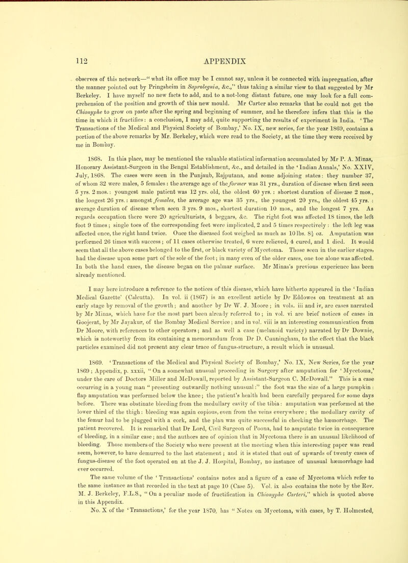 observes of this network— what its office may be I cannot say, unless it be connected with impregnation, after the manner pointed out by Pringsheim in Saprolepiia, &c., thus taking a similar view to that suggested by Mr Berkeley. I have myself no new facts to add, and to a not-long distant future, one may look for a full com- prehension of the position and growth of this new mould. Mr Carter also remarks that he could not get the ChionypJie to grow on paste after the spring and beginning of summer, and he therefore infers that this is the time in which it fructifies: a conclusion, I may add, quite supporting the results of experiment in India. ' The Transactions of the Medical and Physical Society of Bombay,' No. IX, new series, for the year 1869, contains a portion of the above remarks by Mr. Berkeley, which were read to the Society, at the time they were received by me in Bombay. 1868. In this place, may be mentioned the valuable statistical information accumulated by Mr P. A. Minas, Honorary Assistant-Surgeon in the Bengal Establishment, <%c., and detailed in the ' Indian Annals,' JSTo. XXIV, July, 1868. The cases were seen in the Punjaub, Eajputana, and some adjoining states: they number 37, of whom 32 were males, 5 females: the average age the former was 31 yrs., duration of disease when first seen 5 yrs. 2mos.: youngest male patient was 12 yrs. old, the oldest 60 yrs. : shortest duration of disease 2 mos., the longest 26 yrs.: amongst/maZes, the average age was 35 yrs., the youngest 20 yrs., the oldest 45 yrs. : average duration of disease when seen 3 yrs. 9 mos., shortest duration 10 mos., and the longest 7 yrs. As regards occupation there were 20 agriculturists, 4 beggars, &c. The right foot was aff'ected 18 times, the left foot 9 times ; single toes of the corresponding feet were implicated, 2 and 5 times respectively : the left leg was affected once, the right hand twice. Once the diseased foot weighed as much as 10 lbs. 8| oz. Amputation was performed 26 times with success ; of IL cases otherwise treated, 6 were relieved, 4 cured, and 1 died. It would seem that all the above cases belonged to the first, or black variety of Mycetoma. Those seen in the earlier stages, had the disease upon some part of the sole of the foot; in many even of the older cases, one toe alone was affected. In both the hand cases, the disease began on the palmar surface. Mr Minas's previous experience has been already mentioned. I may here introduce a reference to the notices of this disease, which have hitherto appeared in the ' Indian Medical Gazette' (Calcutta). In vol. ii (1867) is an excellent article by Dr Eddowes on treatment at an early stage by removal of the growth ; and another by Dr W. J. Moore ; in vols, iii and iv, are cases narrated by Mr Minas, which have for the most part been already referred to ; in vol. vi are brief notices of cases in Goojerat, by Mr Jayakur, of the Bombay Medical Service ; and in vol. viii is an interesting communication from Dr Moore, with references to other operators; and as well a case (melanoid variety) narrated by Dr Downie, ■which is noteworthy from its containing a memorandum from Dr D. Cunningham, to the effect that the black particles examined did not present any clear trace of fungus-structure, a result which is unusual. 1869. ' Transactions of the Medical and Physical Society of Bombay,' No. IX, New Series, for the year 1869 ; Appendix, p. xxxii,  On a somewhat unusual proceeding in Surgery after amputation for ' Mycetoma,' under the care of Doctors Miller and McDowall, reported by Assistant-Surgeon C. McDowall. Tbis is a case occurring in a young man  presenting outwardly nothing unusual: the foot was the size of a large pumpkin : flap amputation was performed below the knee; the patient's health had been carefully prepared for some days before. There was obstinate bleeding from the medullary cavity of the tibia: amputation was performed at the lower third of the thigh: bleeding was again copious, even from the veins everywhere ; the mediallary cavity of the femur had to he plugged with a cork, and the plan was quite successful in checking the haemorrhage. The patient recovered. It is remarked that Dr Lord, Civil Surgeon of Poona, had to amputate twice in consequence of bleeding, in a similar case; and the authors are of opinion that in Mycetoma there is an unusual likelihood of bleeding. Those members of the Society who were present at the meeting when this interesting paper was read seem, however, to have demurred to the last statement; and it is stated that out of upwards of twenty cases of fungus-disease of the foot operated on at the J. J. Hospital, Bombay, no instance of unusual haemorrhage had ever occurred. The sanie volume of the ' Transactions' contains notes and a figure of a case of Mycetoma which refer to the same instance as that recorded in the text at page 10 (Case 5). Vol. ix also contains the note by the Eev. M. J. Berkeley, E.L.S.,  On a peculiar mode of fructification in Ghionyplie Carteri, which is quoted above in this Appendix. No. X of the ' Transactions,' for the year 1870, has  Notes on Mycetoma, with cases, by T. Holmested,