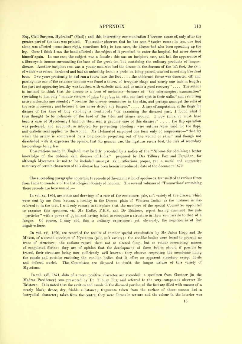 Esq., Civil Surgeon, Hydrabad (Siud) ; and this interesting communication I became aware of, only after the greater part of the text was printed. The author observes that he has seen  twelve cases; in ten, one foot alone was affected—sometimes right, sometimes left; in two cases, the disease had also been spreading up the leg. Once I think I saw the hand affected ; the subject o£ it promised to enter the hospital, but never showed himself again. In one case, the subject was a female ; this was an incipient case, and had the appearance of a fibro-cystic tumour surrounding the base of the great toe, but containing the ordinary products of fungus- disease. Another incipient case was a young man who had the disease in the dorsum of the left foot, the skin of which was raised, hardened and had an unhealthy look ; a probe on being passed, touched something like dead bone. Two years previously he had run a thorn into the foot .... the thickened tissue was dissected off, and passing into one of the extensor tendons was found a thorn, of irregular shape and nearly one inch in length ; the part not appearing healthy was touched with carbolic acid, and he made a good recovery .... The author is inclined to think that the disease is a form of melanosis—^because of the microscopical examination (revealing to him only  minute vesicles of 3-^^00 ^'^ 2 o.ttoo i^i- '^i^h one dark spot in their walls, and exhibiting active molecular movements) ;  because the disease commences in the skin, and perhaps amongst the cells of the rete mucosum ; and because I can never detect any fungus. .... A case of amputation at the thigh for disease of the knee of long standing is mentioned: on examining the diseased part, I found what I then thought to be melanosis of the head of the tibia and tissues around. I now think it must have been a case of Mycetoma; I had not tlien seen a genuine case of this disease: .... the flap operation was preferred, and acupuncture adopted for preventing bleeding: wire sutures were used for the flaps, and carbolic acid applied to the wound. Mr Holmested employed one form only of acupressure— that by which the artery is compressed by a long needle projecting out of the wound or skin; and though not dissatisfied with it, expresses the opinion that for general use, the ligature seems best, the risk of secondary hsBmorrhage being less. Observations made in England may be fitly preceded by a notice of the  Scbeme for obtaining a better knowledge of the endemic skin diseases of India, prepared by Drs Tilbury Fox and Farquhar; for although Mycetoma is not to be included amongst skin affections proper, yet a useful and suggestive summary of certain characters of this disease has been herein introduced : date of the document 1872. The succeeding paragraphs appertain to records of the examination of specimens, transmitted at various times from India to members of the Pathological Society of London, The several volumes of ' Transactions' containing these records are here named:— In vol. XV, 1864, are notes and drawings of a case of the commoner, pale, soft variety of the disease, which were sent by me from Satura, a locality in the Deccan plain of Western India: as the instance is also referred to in the text, I will only remark in this place that the members of the special Committee appointed to examine this specimen, viz. Mr Hulke, P.E.S., and Dr Bristowe, report having examined the pale  particles  with a power of -j'^ in. and having failed to recognise a structure in them comparable to that of a fungus. Of course, I may add, this is ordinary experience; yet, obviously, the negation is of but negative force. In vol. xxi, 1870, are recorded the results of another special examination by Mr Jabez Hogg and Dr Moxon, of a second specimen of Mycetoma (pale, soft variety) : the roe-like bodies were found to present no trace of structure; the authors regard them not as altered fungi, but as rather resembling masses of coagulated fibrine : they are of opinion that the development of these bodies should if possible be traced, their structure being now sufficiently well known : they observe respecting the membrane lining the canals and cavities enclosing the roe-like bodies that it offers no apparent structure except fibrils and defaced nuclei. The Committee are disposed to doubt the fungus nature of this variety of Mycetoma. In vol. xxii, 1871, data of a more positive character are recorded: a specimen from Guntoor (in the Madras Presidency) was presented by Dr Tilbury Eox, and referred to the very competent observer Dr Bristowe. It is noted that the cavities and canals in the diseased portion of the foot are filled with masses of ai nearly black, dense, dry, friable substance; fragments taken from the surface of these masses had a botryoidal character; taken from the centre, they were fibrous in texture and the colour in the interior waa 15