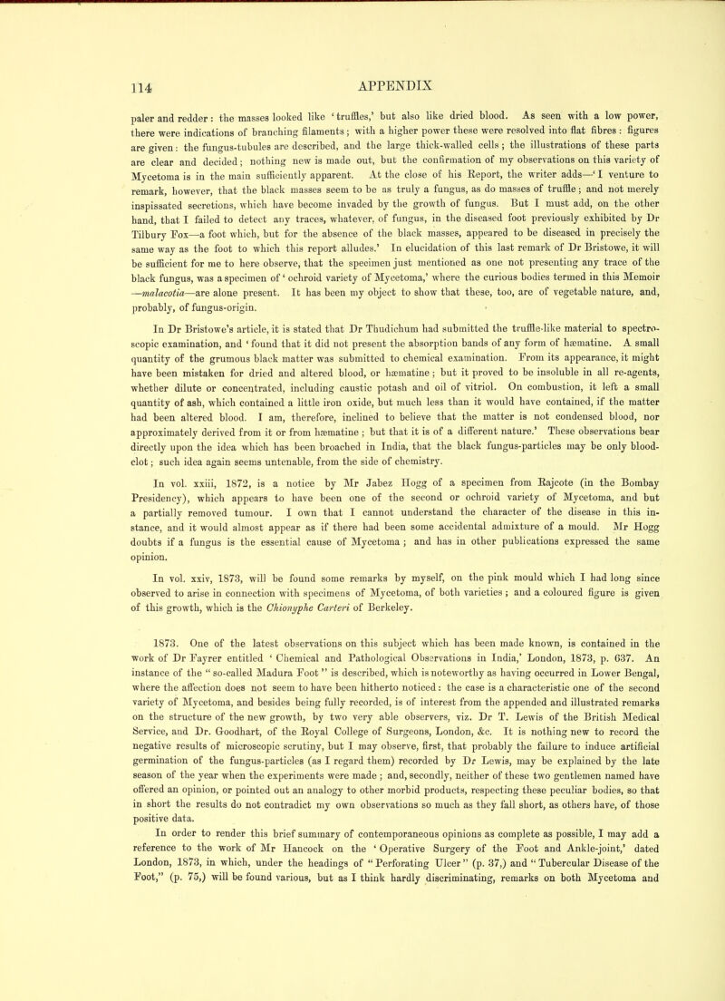 paler and redder: the masses looked like ' truffles,' but also like dried blood. As seen with a low power, there were indications of branching filaments; with a higher power these were resolved into flat fibres : figures are given: the fungus-tubules are described, and the large thick-walled cells ; the illustrations of these parts are clear and decided; nothing new is made out, but the confirmation of my observations on this variety of Mycetoma is in the main sufficiently apparent. At the close of his Report, the writer adds—' I venture to remark, however, that the black masses seem to be as truly a fungus, as do masses of truffle; and not merely inspissated secretions, which have become invaded by the growth of fungus. But I must add, on the other hand, that I failed to detect any traces, whatever, of fungus, in the diseased foot previously exhibited by Dr Tilbury Fox—a foot which, but for the absence of the black masses, appeared to be diseased in precisely the same way as the foot to which this report alludes.' In elucidation of this last remark of Dr Bristowe, it will be sufficient for me to here observe, that the specimen just mentioned as one not presenting any trace of the black fungus, was a specimen of ochroid variety of Mycetoma,' where the curious bodies termed in this Memoir —malacotia—are alone present. It has been my object to show that these, too, are of vegetable nature, and, probably, of fungus-origin. In Dr Bristowe's article, it is stated that Dr Thudichum had submitted the truffle-like material to spectro- scopic examination, and ' found that it did not present the absorption bands of any form of hjematine. A small quantity of the grumous black matter was submitted to chemical examination. From its appearance, it might have been mistaken for dried and altered blood, or hsematine ; but it proved to be insoluble in all re-agents, whether dilute or concentrated, including caustic potash and oil of vitriol. On combustion, it left a small quantity of ash, which contained a little iron oxide, but much less than it would have contained, if the matter had been altered blood. I am, therefore, inclined to believe that the matter is not condensed blood, nor approximately derived from it or from hsematine ; but that it is of a diff'erent nature.' These observations bear directly upon the idea which has been broached in India, that the black fungus-particles may be only blood- clot ; such idea again seems untenable, from the side of chemistry. In vol. xxiii, 1872, is a notice by Mr Jabez Hogg of a specimen from Rajeote (in the Bombay Presidency), which appears to have been one of the second or ochroid variety of Mycetoma, and but a partially removed tumour. I own that I cannot understand the character of the disease in this in- stance, and it would almost appear as if there had been some accidental admixture of a mould. Mr Hogg doubts if a fungus is the essential cause of Mycetoma ; and has in other publications expressed the same opinion. In vol. xxiv, 1873, will be found some remarks by myself, on the pink mould which I had long since observed to arise in connection with specimens of Mycetoma, of both varieties ; and a coloured figure is given of this growth, which is the Chionyphe Carteri of Berkeley. 1873. One of the latest observations on this subject which has been made known, is contained in the work of Dr Fayrer entitled ' Chemical and Pathological Observations in India,' London, 1873, p. 637. An instance of the  so-called Madura Foot  is described, which is noteworthy as having occurred in Lower Bengal, where the affection does not seem to have been hitherto noticed: the case is a characteristic one of the second variety of Mycetoma, and besides being fully recorded, is of interest from the appended and illustrated remarks on the structure of the new growth, by two very able observers, viz. Dr T. Lewis of the British Medical Service, and Dr. Goodhart, of the Eoyal College of Surgeons, London, &c. It is nothing new to record the negative results of microscopic scrutiny, but I may observe, first, that probably the failure to induce artificial germination of the fungus-particles (as I regard them) recorded by Dr Lewis, may be explained by the late season of the year when the experiments were made ; and, secondly, neither of these two gentlemen named have off'ered an opinion, or pointed out an analogy to other morbid products, respecting these peculiar bodies, so that in short the results do not contradict my own observations so much as they fall short, as others have, of those positive data. In order to render this brief summary of contemporaneous opinions as complete as possible, I may add a reference to the work of Mr Hancock on the ' Operative Surgery of the Foot and Ankle-joint,' dated London, 1873, in which, under the headings of  Perforating Ulcer  (p. 37,) and  Tubercular Disease of the Foot, (p. 75,) will be found various, but as I think hardly discriminating, remarks on both Mycetoma and
