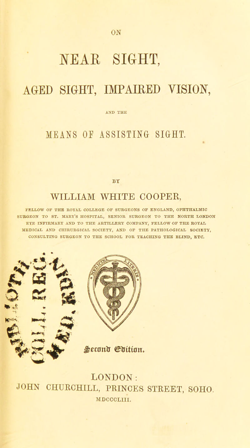 NEAR SIGHT, AGED SIGHT, IMPAIRED VISION, AND THE MEANS OF ASSISTING SIGHT, BY WILLIAM WHITE COOPER, FELLOW OF THE ROYAL COLLEGE OF SURGEONS OF ENGLAND, OPHTHALMIC SURGEON TO ST. MARY’S HOSPITAL, SENIOR SURGEON TO THE NORTH LONDON EYE INFIRMARY AND TO THE ARTILLERY COMPANY, FELLOW OF THE ROYAL MEDICAL AND CHIRURGICAL SOCIETY, AND OF THE PATHOLOGICAL SOCIETY, CONSULTING SURGEON TO THE SCHOOL FOR TEACHING THE BLIND, ETC. LONDON: JOHN CHURCHILL, PRINCES STREET, SOHO. MDCCCLIII.