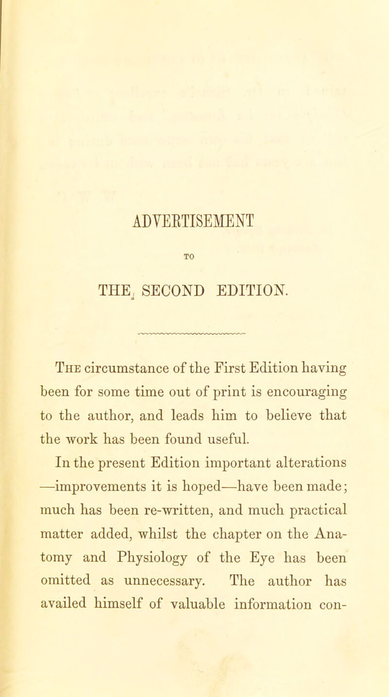 ADVEBTISEMENT TO THE SECOND EDITION. The circumstance of the First Edition having been for some time out of print is encouraging to the author, and leads him to believe that the work has been found useful. In the present Edition important alterations —improvements it is hoped—have been made; much has been re-written, and much practical matter added, whilst the chapter on the Ana- tomy and Physiology of the Eye has been omitted as unnecessary. The author has availed himself of valuable information con-