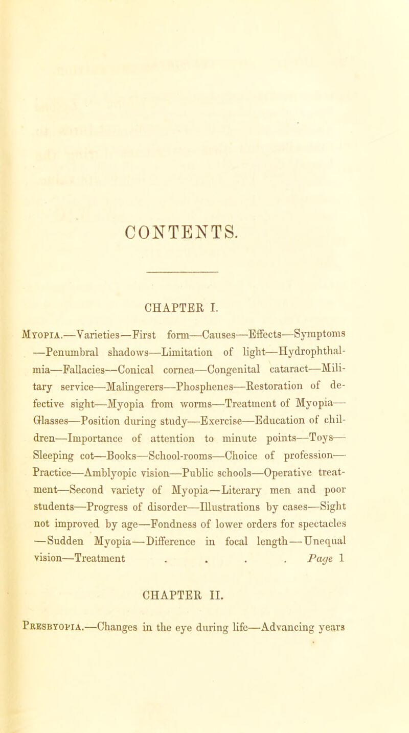 CONTENTS. CHAPTER I. Myopia.—Varieties—First form—Causes—Effects—Symptoms —Penumbral shadows—Limitation of light—Hydrophthal- mia—Fallacies—Conical cornea—Congenital cataract—Mili- tary service—Malingerers—Phosphenes—Restoration of de- fective sight—Myopia from worms—-Treatment of Myopia— Glasses—Position during study—Exercise—Education of chil- dren—Importance of attention to minute points—Toys— Sleeping cot—Books—School-rooms—Choice of profession— Practice—Amblyopic vision—Public schools—Operative treat- ment—Second variety of Myopia—Literary men and poor students—Progress of disorder—Illustrations by cases—Sight not improved by age—Fondness of lower orders for spectacles —Sudden Myopia—Difference in focal length — Unequal vision—Treatment .... Page 1 CHAPTER II. Presbyopia.—Changes in the eye during life—Advancing years