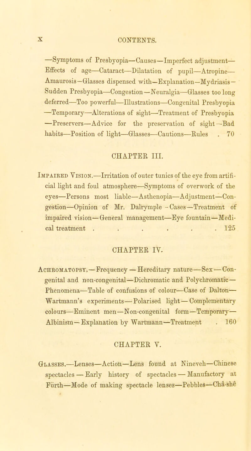 —Symptoms of Presbyopia—Causes—Imperfect adjustment— Effects of age—Cataract—-Dilatation of pupil—Atropine— Amaurosis—Glasses dispensed with—Explanation—Mydriasis— Sudden Presbyopia—Congestion—Neuralgia—Glasses too long deferred—Too powerful—Illustrations—Congenital Presbyopia —Temporary—Alterations of sight—-Treatment of Presbyopia —Preservers—Advice for the preservation of sight—Bad habits—Position of light—Glasses—Cautions—Rules . 70 CHAPTER III. Impaired Vision.—Irritation of outer tunics of the eye from artifi- cial light and foul atmosphere—Symptoms of overwork of the eyes—Persons most liable—Asthenopia—Adjustment—Con- gestion—Opinion of Mr. Dalrymple - Cases—Treatment of impaired vision—General management—Eye fountain—Medi- cal treatment . . . . . .125 CHAPTER IV. Achromatopsy.—Frequency — Hereditary nature—Sex — Con- genital and non-congenital—Dichromatic and Polychromatic — Phenomena—Table of confusions of colour—Case of Dalton— Wartmann’s experiments—Polarised light—Complementary colours—Eminent men—Non-congenital form—Temporary— Albinism— Explanation by Wartmann—Treatment . 160 CHAPTER V. Glasses.—Lenses—Action—Lens found at Nineveh—Chinese spectacles — Early history of spectacles — Manufactory at Fiirth—Mode of making spectacle lenses—Pebbles—Cha-she