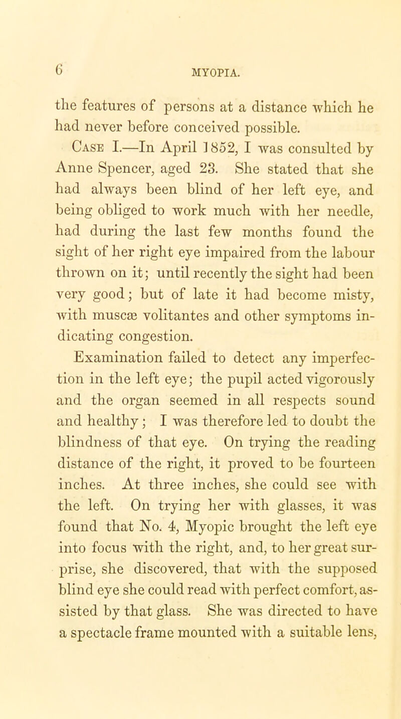 the features of persons at a distance which he had never before conceived possible. Case I.—In April 1852, I was consulted by Anne Spencer, aged 23. She stated that she had always been blind of her left eye, and being obliged to work much with her needle, had during the last few months found the sight of her right eye impaired from the labour thrown on it; until recently the sight had been very good; but of late it had become misty, with muscae volitantes and other symptoms in- dicating congestion. Examination failed to detect any imperfec- tion in the left eye; the pupil acted vigorously and the organ seemed in all respects sound and healthy; I was therefore led to doubt the blindness of that eye. On trying the reading distance of the right, it proved to be fourteen inches. At three inches, she could see with the left. On trying her with glasses, it was found that No. 4, Myopic brought the left eye into focus with the right, and, to her great sur- prise, she discovered, that with the supposed blind eye she could read with perfect comfort, as- sisted by that glass. She was directed to have a spectacle frame mounted with a suitable lens,