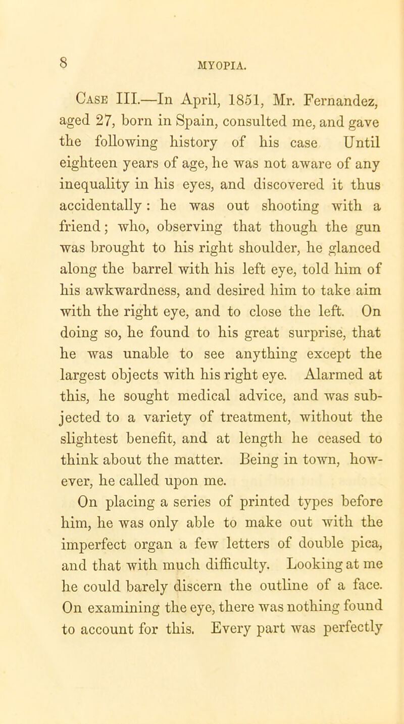 Case III.—In April, 1851, Mr. Fernandez, aged 27, born in Spain, consulted me, and gave the following history of liis case Until eighteen years of age, he was not aware of any inequality in his eyes, and discovered it thus accidentally: he was out shooting with a friend; who, observing that though the gun was brought to his right shoulder, he glanced along the barrel with his left eye, told him of his awkwardness, and desired him to take aim with the right eye, and to close the left. On doing so, he found to his great surprise, that he was unable to see anything except the largest objects with his right eye. Alarmed at this, he sought medical advice, and was sub- jected to a variety of treatment, without the slightest benefit, and at length he ceased to think about the matter. Being in town, how- ever, he called upon me. On placing a series of printed types before him, he was only able to make out with the imperfect organ a few letters of double pica, and that with much difficulty. Looking at me he could barely discern the outline of a face. On examining the eye, there was nothing found to account for this. Every part was perfectly