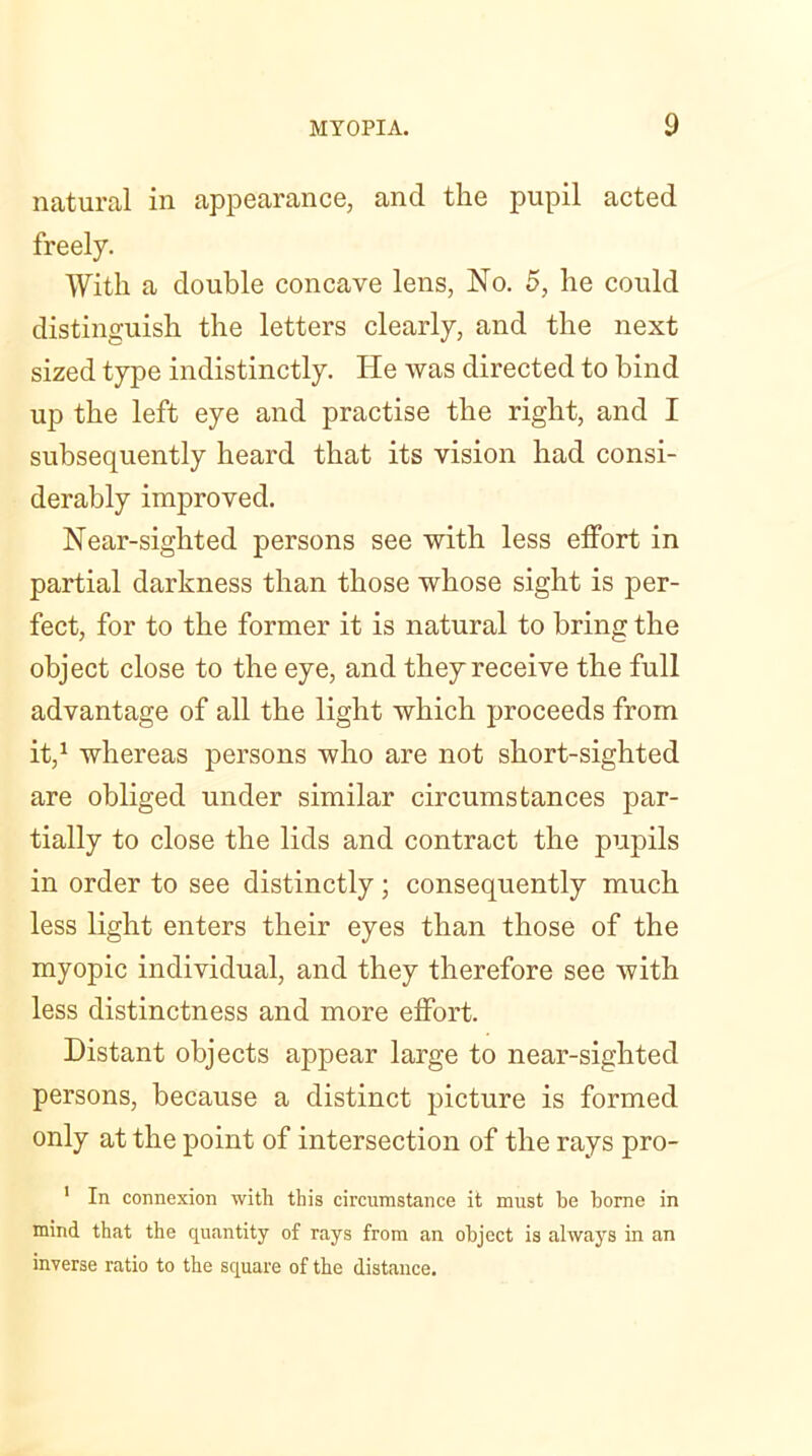 natural in appearance, and the pupil acted freely. With a double concave lens, No. 5, he could distinguish the letters clearly, and the next sized type indistinctly. He was directed to bind up the left eye and practise the right, and I subsequently heard that its vision had consi- derably improved. Near-sighted persons see with less effort in partial darkness than those whose sight is per- fect, for to the former it is natural to bring the object close to the eye, and they receive the full advantage of all the light which proceeds from it,1 whereas persons who are not short-sighted are obliged under similar circumstances par- tially to close the lids and contract the pupils in order to see distinctly; consequently much less light enters their eyes than those of the myopic individual, and they therefore see with less distinctness and more effort. Distant objects appear large to near-sighted persons, because a distinct picture is formed only at the point of intersection of the rays pro- 1 In connexion with this circumstance it must be borne in mind that the quantity of rays from an object is always in an inverse ratio to the square of the distance.