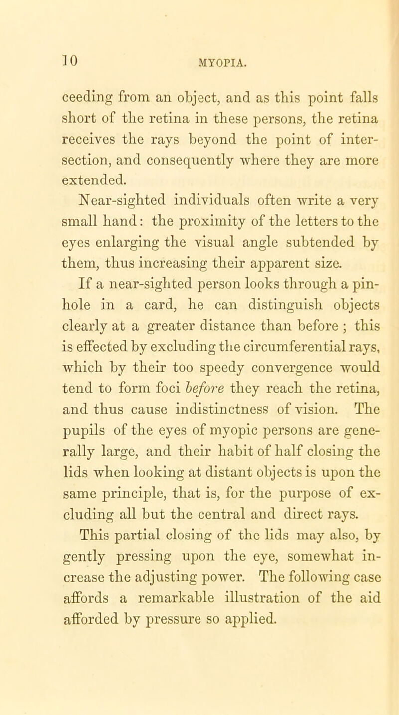 ceeding from an object, and as this point falls short of the retina in these persons, the retina receives the rays beyond the point of inter- section, and consequently where they are more extended. Near-sighted individuals often write a very small hand: the proximity of the letters to the eyes enlarging the visual angle subtended by them, thus increasing their apparent size. If a near-sighted person looks through a pin- hole in a card, he can distinguish objects clearly at a greater distance than before ; this is effected by excluding the circumferential rays, which by their too speedy convergence would tend to form foci before they reach the retina, and thus cause indistinctness of vision. The pupils of the eyes of myopic persons are gene- rally large, and their habit of half closing the lids when looking at distant objects is upon the same principle, that is, for the purpose of ex- cluding all but the central and direct rays. This partial closing of the lids may also, by gently pressing upon the eye, somewhat in- crease the adjusting power. The following case affords a remarkable illustration of the aid afforded by pressure so applied.