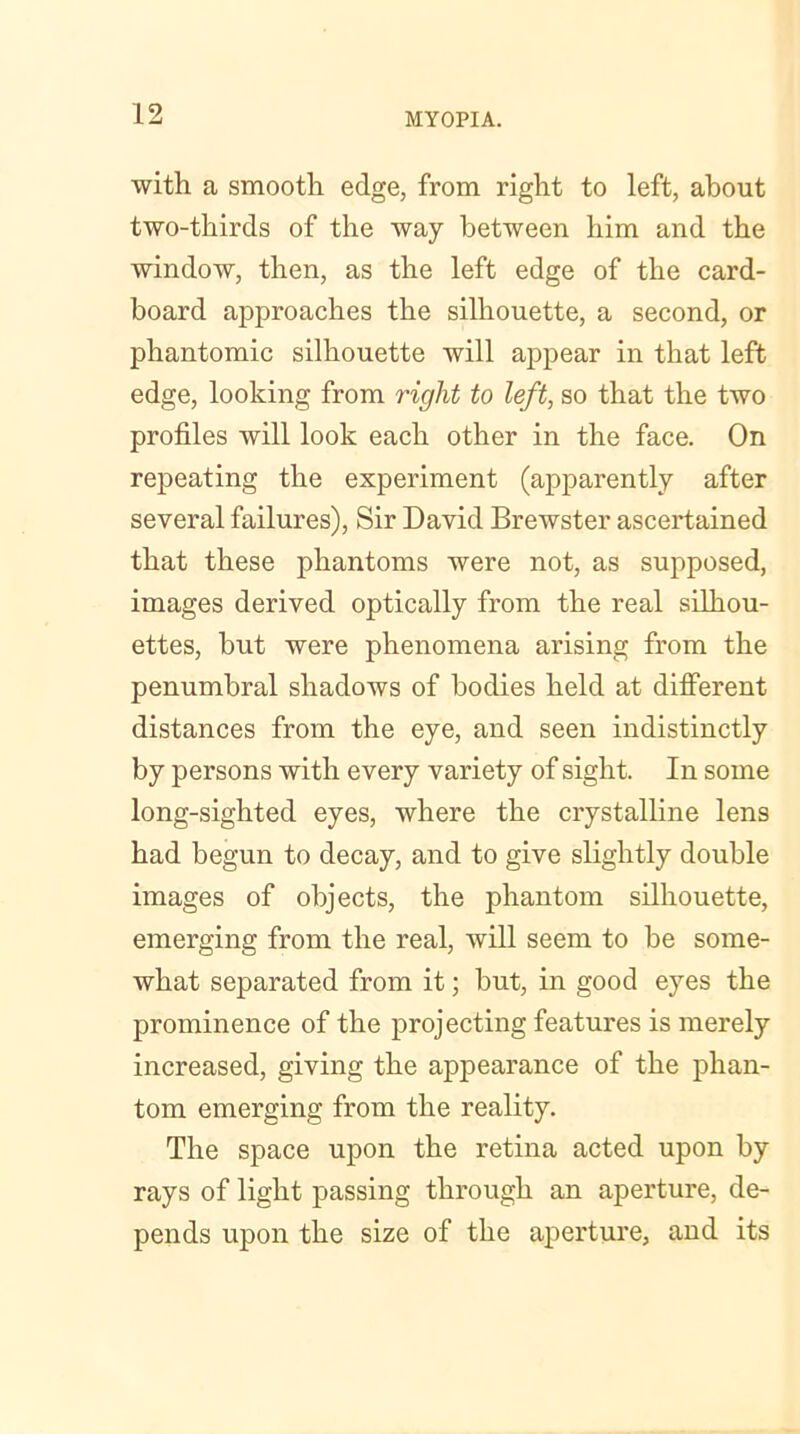 with, a smooth edge, from right to left, about two-thirds of the way between him and the window, then, as the left edge of the card- board approaches the silhouette, a second, or phantomic silhouette will appear in that left edge, looking from right to left, so that the two profiles will look each other in the face. On repeating the experiment (apparently after several failures), Sir David Brewster ascertained that these phantoms were not, as supposed, images derived optically from the real silhou- ettes, but were phenomena arising from the penumbral shadows of bodies held at different distances from the eye, and seen indistinctly by persons with every variety of sight. In some long-sighted eyes, where the crystalline lens had begun to decay, and to give slightly double images of objects, the phantom silhouette, emerging from the real, will seem to be some- what separated from it; but, in good eyes the prominence of the projecting features is merely increased, giving the appearance of the phan- tom emerging from the reality. The space upon the retina acted upon by rays of light passing through an aperture, de- pends upon the size of the aperture, and its