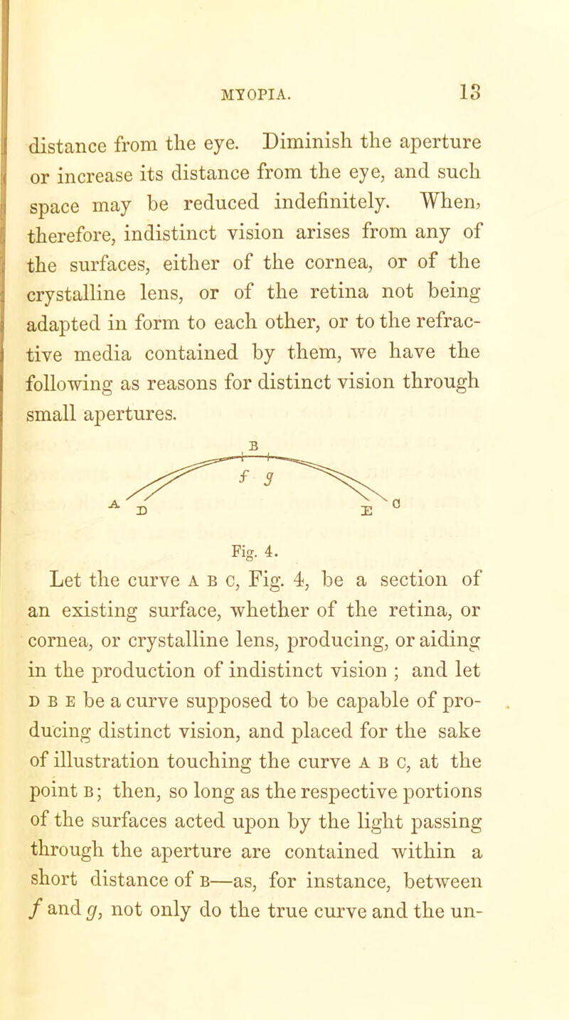 distance from the eye. Diminish the aperture or increase its distance from the eye, and such space may be reduced indefinitely. When, therefore, indistinct vision arises from any of the surfaces, either of the cornea, or of the crystalline lens, or of the retina not being adapted in form to each other, or to the refrac- tive media contained by them, we have the following as reasons for distinct vision through small apertures. Let the curve a b c, Fig. 4, be a section of an existing surface, whether of the retina, or cornea, or crystalline lens, producing, or aiding in the production of indistinct vision ; and let d b e be a curve supposed to be capable of pro- ducing distinct vision, and placed for the sake of illustration touching the curve a b c, at the point b ; then, so long as the respective portions of the surfaces acted upon by the light passing through the aperture are contained within a short distance of b—as, for instance, between / an(l 9, not only do the true curve and the un-