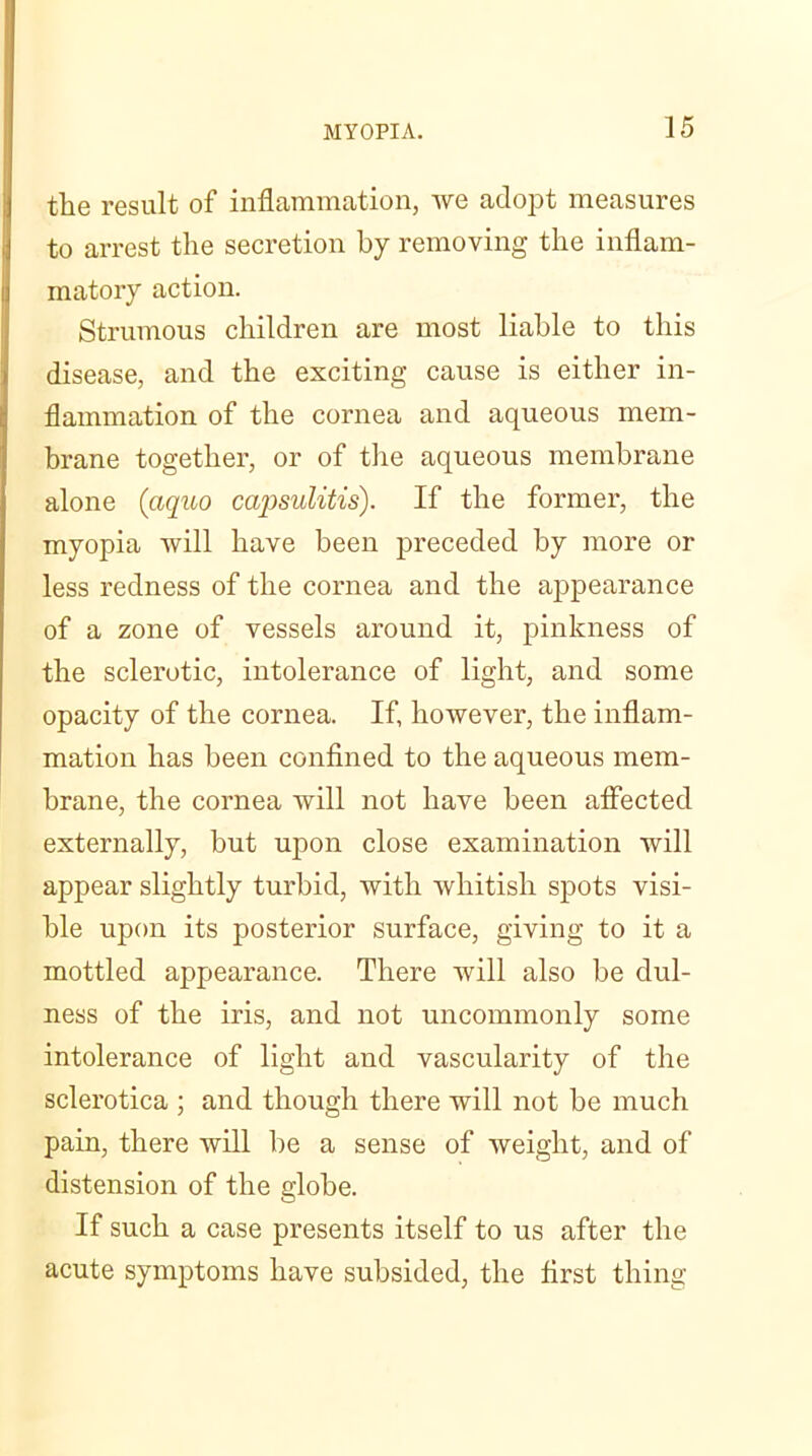 the result of inflammation, we adopt measures to arrest the secretion by removing the inflam- matory action. Strumous children are most liable to this disease, and the exciting cause is either in- flammation of the cornea and aqueous mem- brane together, or of the aqueous membrane alone (aquo capsulitis). If the former, the myopia will have been preceded by more or less redness of the cornea and the appearance of a zone of vessels around it, pinkness of the sclerotic, intolerance of light, and some opacity of the cornea. If, however, the inflam- mation has been confined to the aqueous mem- brane, the cornea will not have been alfected externally, but upon close examination will appear slightly turbid, with whitish spots visi- ble upon its posterior surface, giving to it a mottled appearance. There will also be dul- ness of the iris, and not uncommonly some intolerance of light and vascularity of the sclerotica ; and though there will not be much pain, there will be a sense of weight, and of distension of the globe. If such a case presents itself to us after the acute symptoms have subsided, the first thing