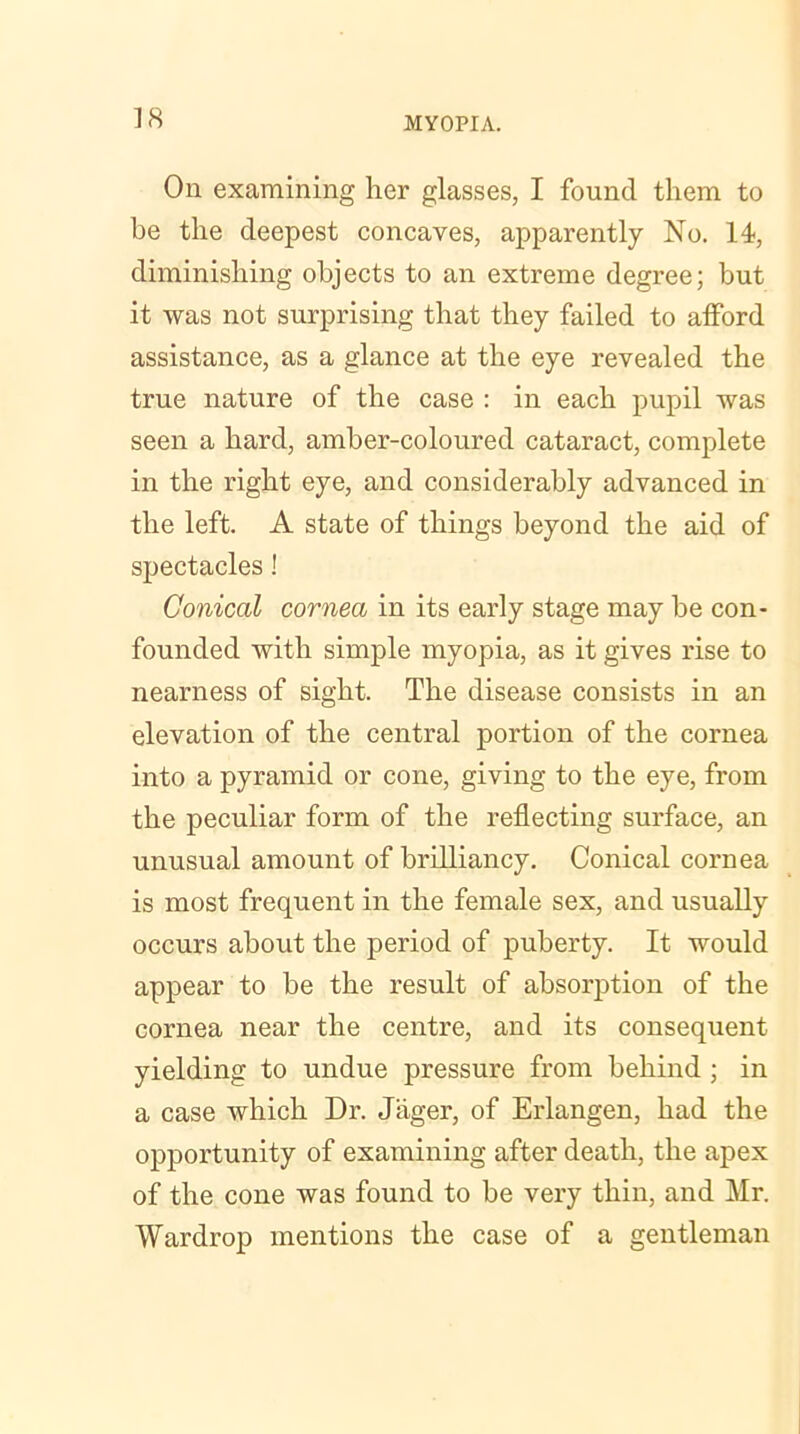 On examining her glasses, I found them to be the deepest concaves, apparently No. 14, diminishing objects to an extreme degree; but it was not surprising that they failed to afford assistance, as a glance at the eye revealed the true nature of the case : in each pupil was seen a hard, amber-coloured cataract, complete in the right eye, and considerably advanced in the left. A state of things beyond the aid of spectacles! Conical cornea in its early stage may be con- founded with simple myopia, as it gives rise to nearness of sight. The disease consists in an elevation of the central portion of the cornea into a pyramid or cone, giving to the eye, from the peculiar form of the reflecting surface, an unusual amount of brilliancy. Conical cornea is most frequent in the female sex, and usually occurs about the period of puberty. It would appear to be the result of absorption of the cornea near the centre, and its consequent yielding to undue pressure from behind ; in a case which Dr. Jiiger, of Erlangen, had the opportunity of examining after death, the apex of the cone was found to be very thin, and Mr. Wardrop mentions the case of a gentleman