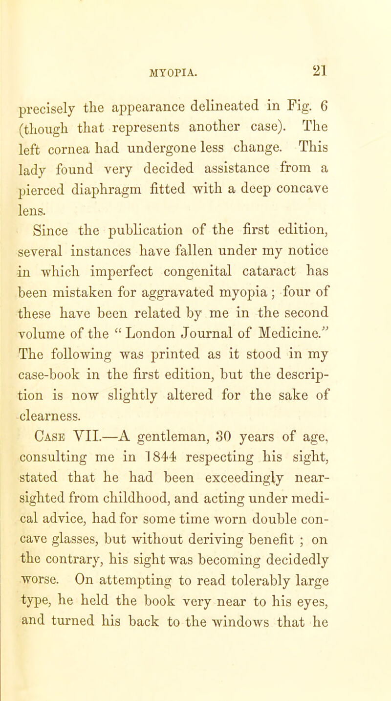 precisely the appearance delineated in Fig. 6 (though that represents another case). The left cornea had undergone less change. This lady found very decided assistance from a pierced diaphragm fitted with a deep concave lens. Since the publication of the first edition, several instances have fallen under my notice in which imperfect congenital cataract has been mistaken for aggravated myopia; four of these have been related by me in the second volume of the “ London Journal of Medicine.” The following was printed as it stood in my case-book in the first edition, but the descrip- tion is now slightly altered for the sake of clearness. Case VII.—A gentleman, 30 years of age, consulting me in 1844 respecting his sight, stated that he had been exceedingly near- sighted from childhood, and acting under medi- cal advice, had for some time worn double con- cave glasses, but without deriving benefit ; on the contrary, his sight was becoming decidedly worse. On attempting to read tolerably large type, he held the book very near to his eyes, and turned his back to the windows that he