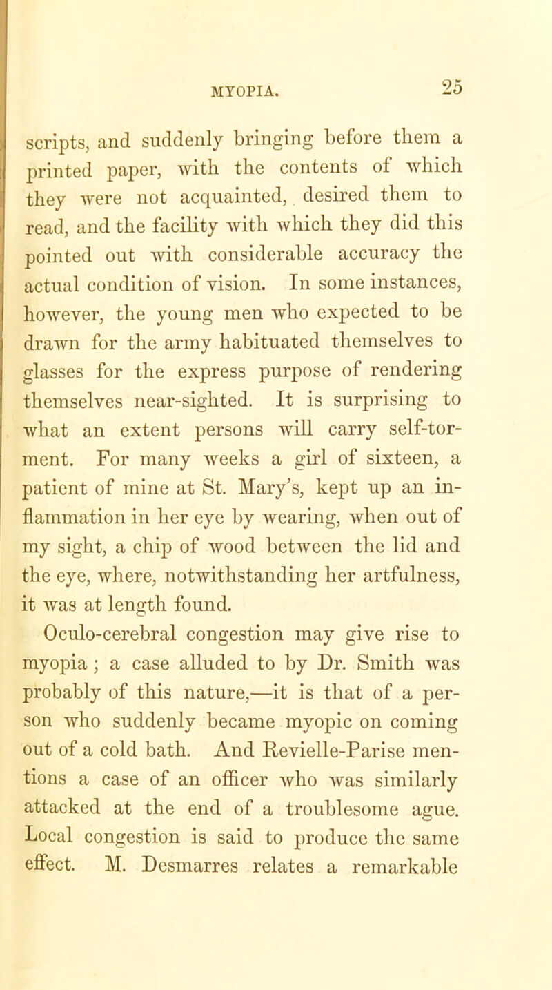 scripts, and suddenly bringing before them a printed paper, witb tlie contents of which they Avere not acquainted, desired them to read, and the facility Avith which they did this pointed out with considerable accuracy the actual condition of vision. In some instances, however, the young men Avho expected to be drawn for the army habituated themselves to glasses for the express purpose of rendering themselves near-sighted. It is surprising to what an extent persons will carry self-tor- ment. For many weeks a girl of sixteen, a patient of mine at St. Mary’s, kept up an in- flammation in her eye by wearing, when out of my sight, a chip of wood betAveen the lid and the eye, where, notwithstanding her artfulness, it Avas at length found. Oculo-cerebral congestion may give rise to myopia; a case alluded to by Dr. Smith was probably of this nature,—it is that of a per- son Avho suddenly became myopic on coming out of a cold bath. And Revielle-Parise men- tions a case of an officer who Avas similarly attacked at the end of a troublesome ague. Local congestion is said to produce the same effect. M. Desmarres relates a remarkable