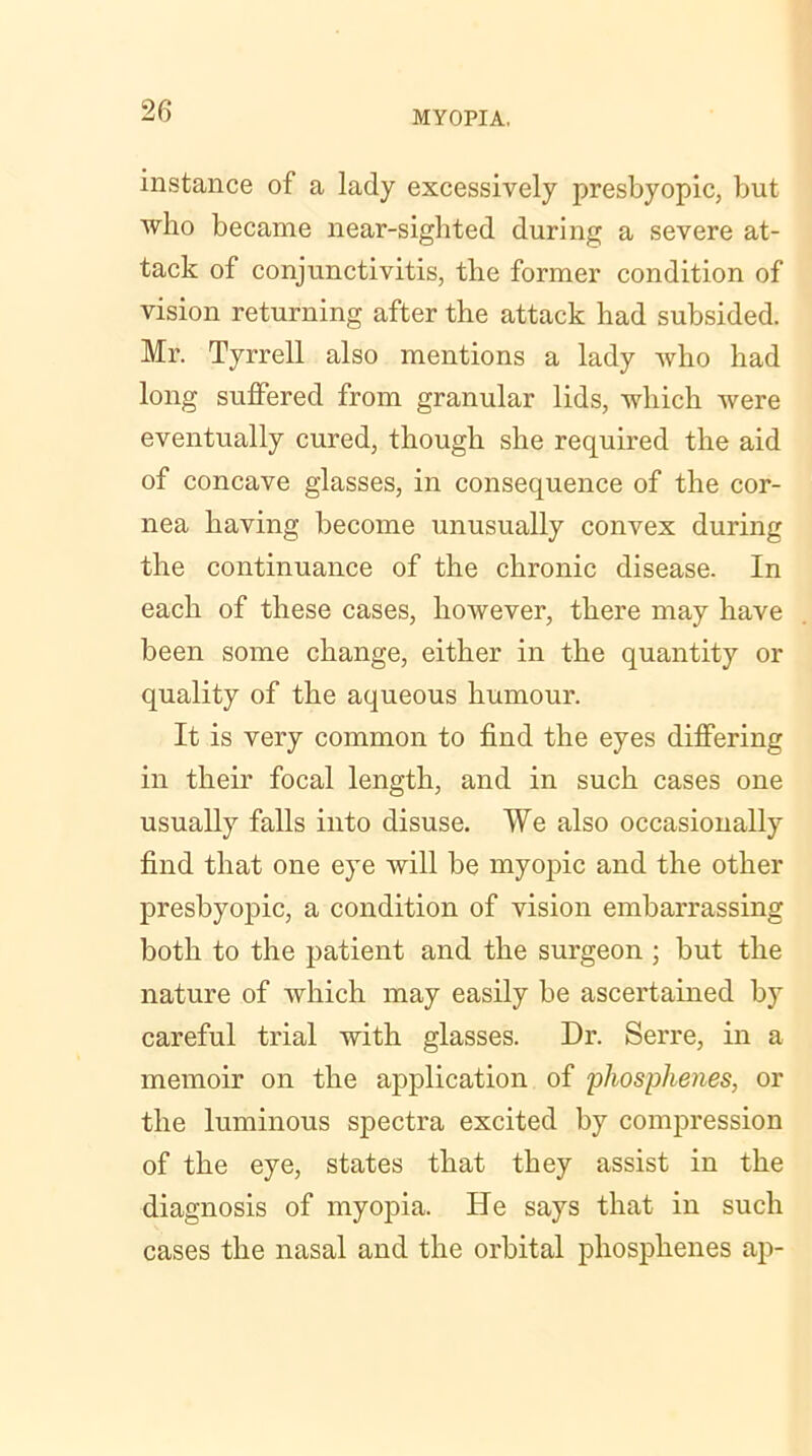 instance of a lady excessively presbyopic, but who became near-sighted during a severe at- tack of conjunctivitis, the former condition of vision returning after the attack had subsided. Mr. Tyrrell also mentions a lady who had long suffered from granular lids, which were eventually cured, though she required the aid of concave glasses, in consequence of the cor- nea having become unusually convex during the continuance of the chronic disease. In each of these cases, however, there may have been some change, either in the quantity or quality of the aqueous humour. It is very common to find the eyes differing in their focal length, and in such cases one usually falls into disuse. We also occasionally find that one eye will be myopic and the other presbyopic, a condition of vision embarrassing both to the patient and the surgeon ; but the nature of which may easily be ascertained by careful trial with glasses. Dr. Serre, in a memoir on the application of iohosphenes, or the luminous spectra excited by compression of the eye, states that they assist in the diagnosis of myopia. He says that in such cases the nasal and the orbital phosphenes ap-