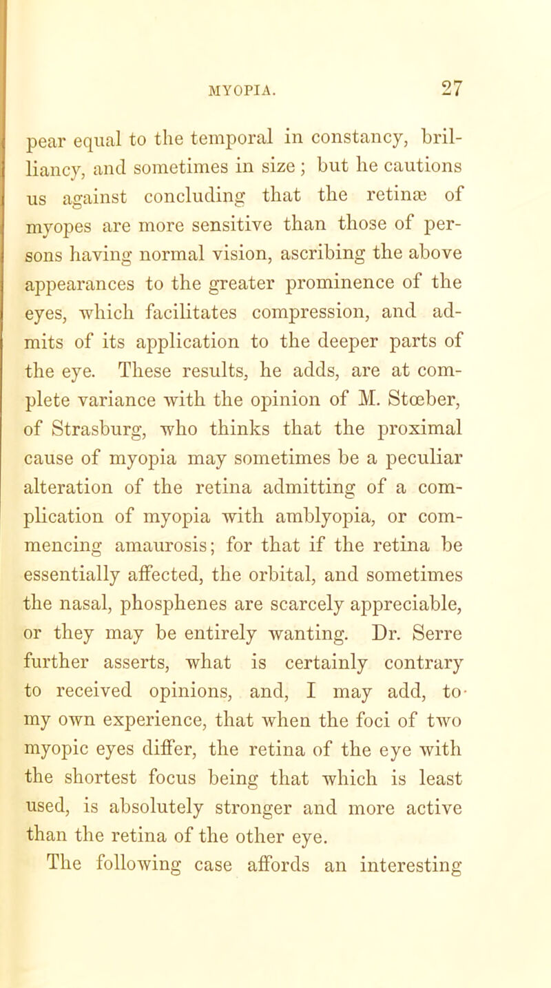 pear equal to the temporal in constancy, bril- liancy, and sometimes in size ; but lie cautions us against concluding that the retime of myopes are more sensitive than those of per- sons having normal vision, ascribing the above appearances to the greater prominence of the eyes, which facilitates compression, and ad- mits of its application to the deeper parts of the eye. These results, he adds, are at com- plete variance with the opinion of M. Stoeber, of Strasburg, who thinks that the proximal cause of myopia may sometimes be a peculiar alteration of the retina admitting of a com- plication of myopia with amblyopia, or com- mencing amaurosis; for that if the retina be essentially affected, the orbital, and sometimes the nasal, phosphenes are scarcely appreciable, or they may be entirely wanting. Dr. Serre further asserts, what is certainly contrary to received opinions, and, I may add, to- my own experience, that when the foci of two myopic eyes differ, the retina of the eye with the shortest focus being that which is least used, is absolutely stronger and more active than the retina of the other eye. The following case affords an interesting