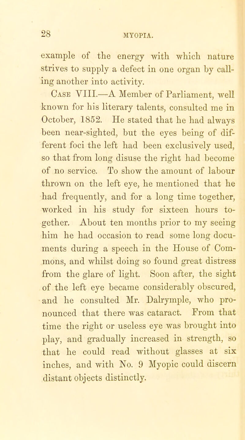 example of the energy with which nature strives to supply a defect in one organ by call- ing another into activity. Case VIII.—A Member of Parliament, well known for his literary talents, consulted me in October, 1852. He stated that he had always been near-sighted, but the eyes being of dif- ferent foci the left had been exclusively used, so that from long disuse the right had become of no service. To show the amount of labour thrown on the left eye, he mentioned that he had frequently, and for a long time together, worked in his study for sixteen hours to- gether. About ten months prior to my seeing him he had occasion to read some long docu- ments during a speech in the House of Com- mons, and whilst doing so found great distress from the glare of light. Soon after, the sight of the left eye became considerably obscured, and he consulted Mr. Dalrymple, who pro- nounced that there was cataract. From that time the right or useless eye was brought into play, and gradually increased in strength, so that he could read without glasses at six inches, and with No. 9 Myopic could discern distant objects distinctly.
