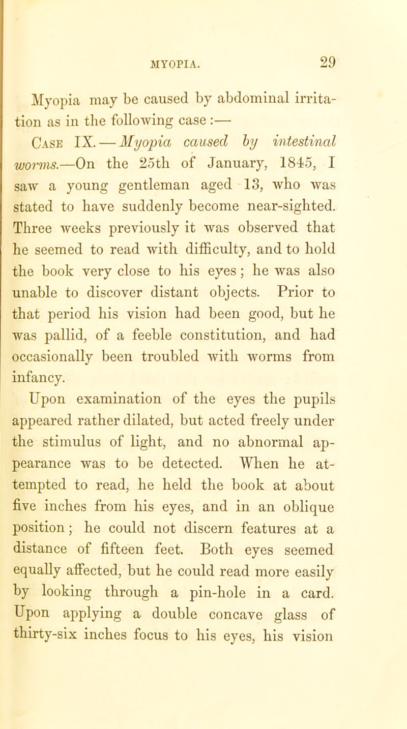 Myopia may be caused by abdominal irrita- tion as in the following case :— Case IX. — Myopia caused by intestinal worms.—On the 25th of January, 1845, I saw a young gentleman aged 13, who was stated to have suddenly become near-sighted. Three weeks previously it was observed that he seemed to read with difficulty, and to hold the book very close to his eyes; he was also unable to discover distant objects. Prior to that period his vision had been good, but he was pallid, of a feeble constitution, and had occasionally been troubled with worms from infancy. Upon examination of the eyes the pupils appeared rather dilated, but acted freely under the stimulus of light, and no abnormal ap- pearance was to be detected. When he at- tempted to read, he held the book at about five inches from his eyes, and in an oblique position; he could not discern features at a distance of fifteen feet. Both eyes seemed equally affected, but he could read more easily by looking through a pin-hole in a card. Upon applying a double concave glass of thirty-six inches focus to his eyes, his vision