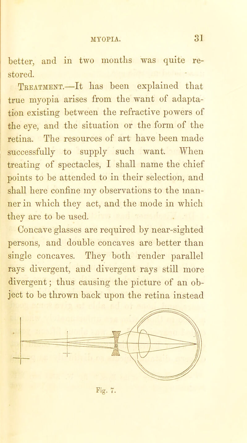 better, and in two months was quite re- stored. Treatment.—It has been explained that true myopia arises from the want of adapta- tion existing between the refractive powers of the eye, and the situation or the form of the retina. The resources of art have been made successfully to supply such want. When treating of spectacles, I shall name the chief points to be attended to in their selection, and shall here confine my observations to the man- ner in which they act, and the mode in which they are to be used. Concave glasses are required by near-sighted persons, and double concaves are better than single concaves. They both render parallel rays divergent, and divergent rays still more divergent; thus causing the picture of an ob- ject to be thrown back upon the retina instead Fig. 7.