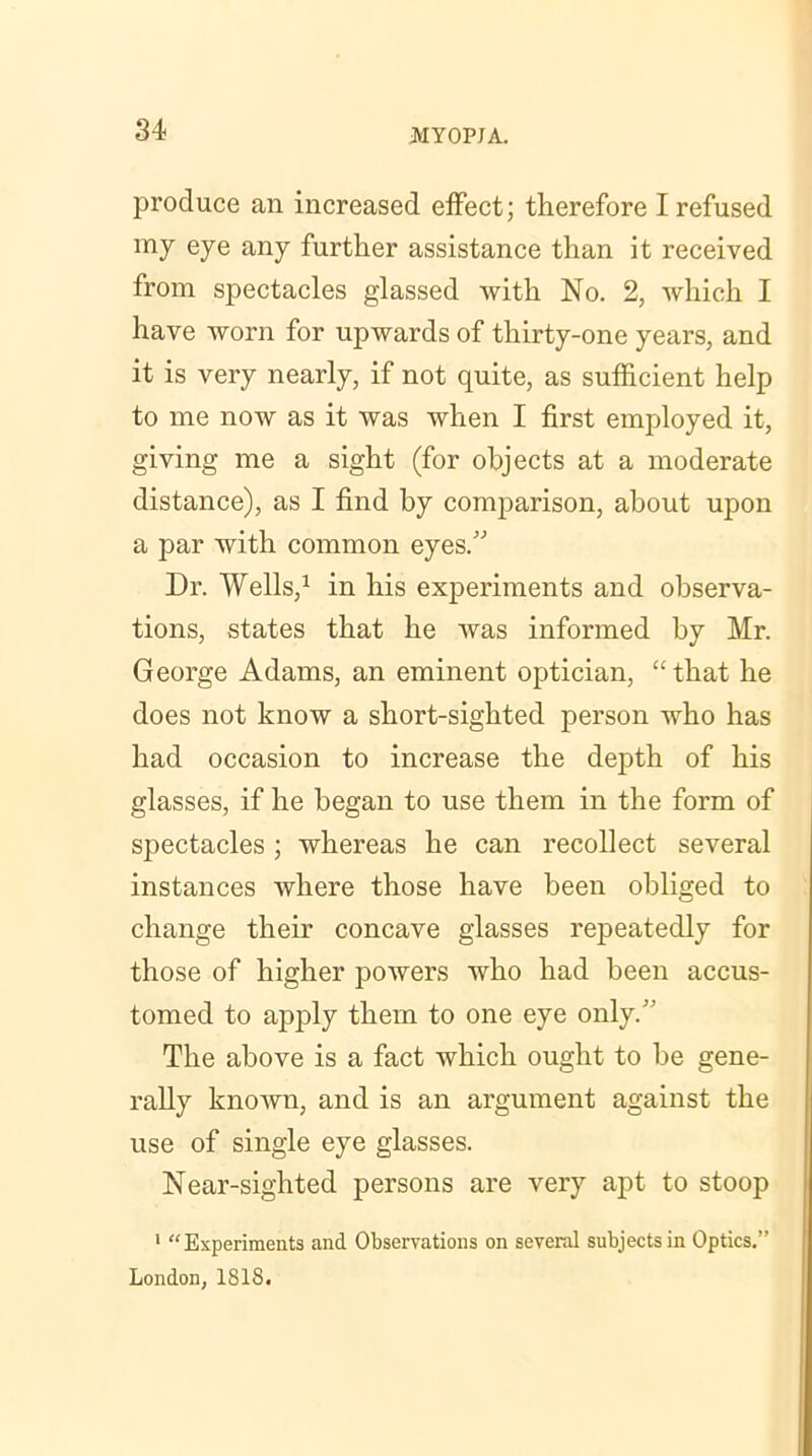 produce an increased effect; therefore I refused my eye any further assistance than it received from spectacles glassed with No. 2, which I have worn for upwards of thirty-one years, and it is very nearly, if not quite, as sufficient help to me now as it was when I first employed it, giving me a sight (for objects at a moderate distance), as I find by conqmrison, about upon a par with common eyes.” Dr. Wells,1 in his experiments and observa- tions, states that he was informed by Mr. George Adams, an eminent optician, “that he does not know a short-sighted person who has had occasion to increase the depth of his glasses, if he began to use them in the form of spectacles ; whereas he can recollect several instances where those have been obliged to change their concave glasses repeatedly for those of higher powers who had been accus- tomed to apply them to one eye only/ The above is a fact which ought to be gene- rally known, and is an argument against the use of single eye glasses. Near-sighted persons are very apt to stoop 1 “Experiments and Observations on several subjects in Optics.” London, 1818.