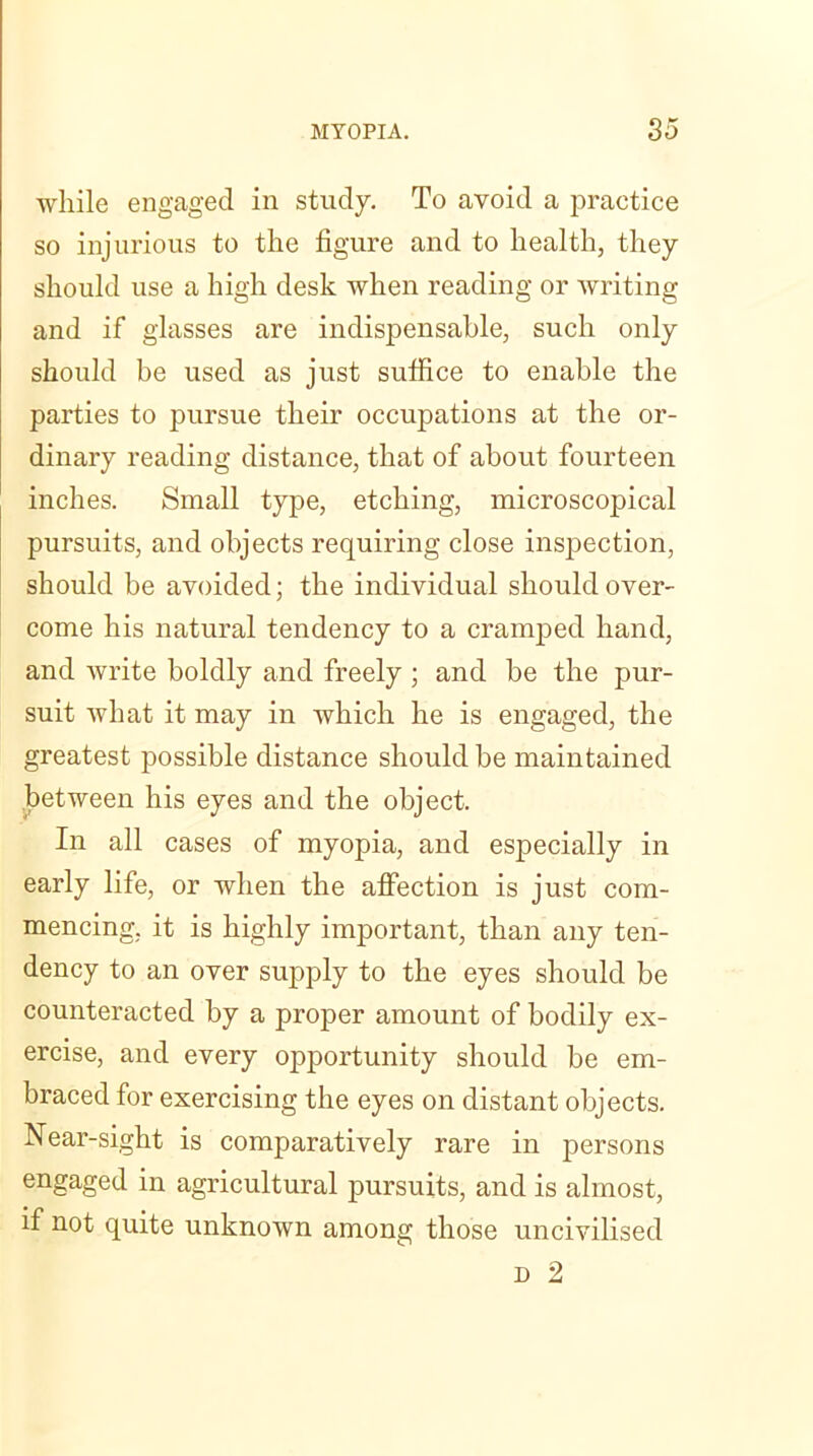 while engaged in study. To avoid a practice so injurious to the figure and to health, they should use a high desk when reading or writing and if glasses are indispensable, such only should be used as just suffice to enable the parties to pursue their occupations at the or- dinary reading distance, that of about fourteen inches. Small type, etching, microscopical pursuits, and objects requiring close inspection, should be avoided; the individual should over- come his natural tendency to a cramped hand, and write boldly and freely ; and be the pur- suit what it may in which he is engaged, the greatest possible distance should be maintained between his eyes and the object. In all cases of myopia, and especially in early life, or when the affection is just com- mencing, it is highly important, than any ten- dency to an over supply to the eyes should be counteracted by a proper amount of bodily ex- ercise, and every opportunity should be em- braced for exercising the eyes on distant objects. Near-sight is comparatively rare in persons engaged in agricultural pursuits, and is almost, if not quite unknown among those uncivilised d 2