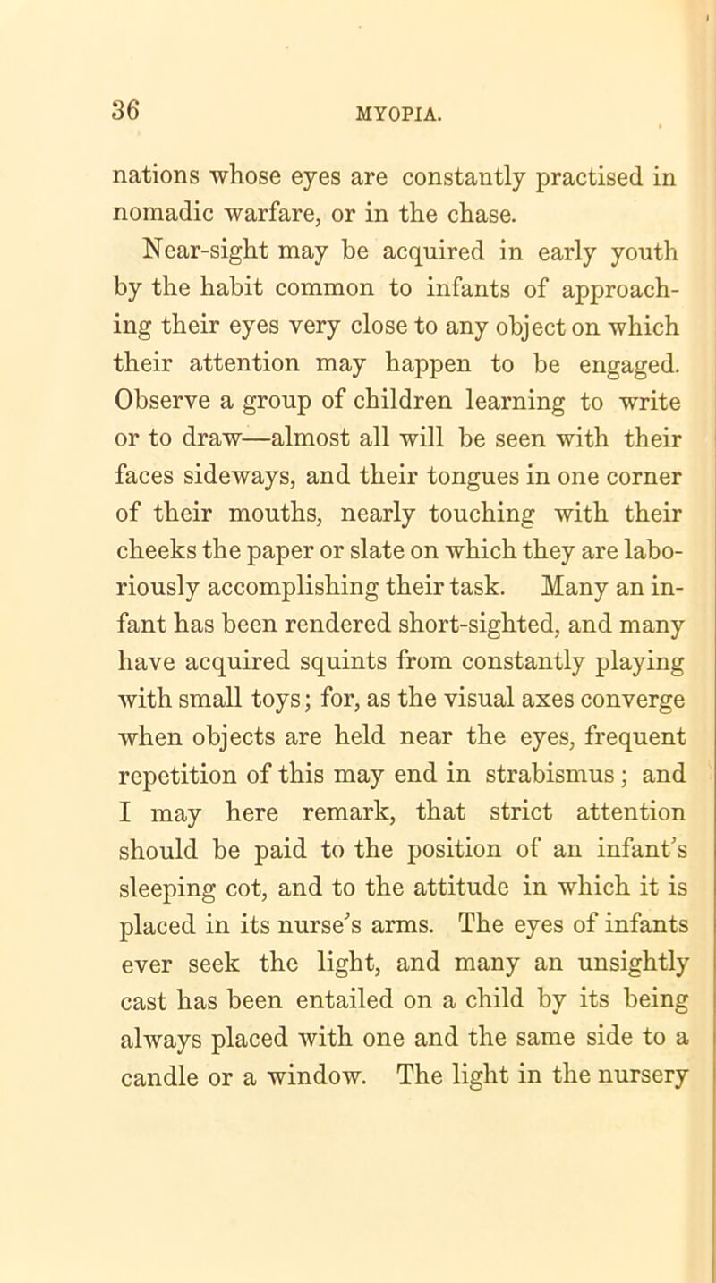 nations whose eyes are constantly practised in nomadic warfare, or in the chase. Near-sight may be acquired in early youth by the habit common to infants of approach- ing their eyes very close to any object on which their attention may happen to be engaged. Observe a group of children learning to write or to draw—almost all will be seen with their faces sideways, and their tongues in one corner of their mouths, nearly touching with their cheeks the paper or slate on which they are labo- riously accomplishing their task. Many an in- fant has been rendered short-sighted, and many have acquired squints from constantly playing with small toys; for, as the visual axes converge when objects are held near the eyes, frequent repetition of this may end in strabismus ; and I may here remark, that strict attention should be paid to the position of an infant's sleeping cot, and to the attitude in which it is placed in its nurse's arms. The eyes of infants ever seek the light, and many an unsightly cast has been entailed on a child by its being always placed with one and the same side to a candle or a window. The light in the nursery