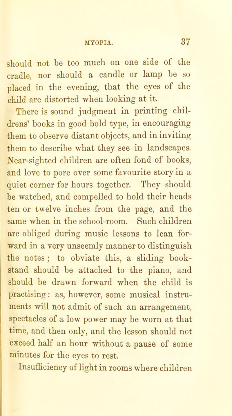 should not be too much on one side of the cradle, nor should a candle or lamp be so placed in the evening, that the eyes of the child are distorted when looking at it. There is sound judgment in printing chil- drens’ books in good bold type, in encouraging them to observe distant objects, and in inviting them to describe what they see in landscapes. Near-sighted children are often fond of books, and love to pore over some favourite story in a quiet corner for hours together. They should be watched, and compelled to hold their heads ten or twelve inches from the page, and the same when in the school-room. Such children are obliged during music lessons to lean for- ward in a very unseemly manner to distinguish the notes; to obviate this, a sliding book- stand should be attached to the piano, and should be drawn forward when the child is practising: as, however, some musical instru- ments will not admit of such an arrangement, spectacles of a low power may be worn at that time, and then only, and the lesson should not exceed half an hour without a pause of some minutes for the eyes to rest. Insufficiency of light in rooms where children