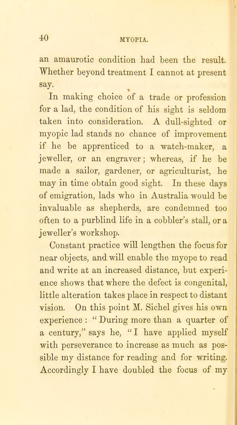 an amaurotic condition had been the result. Whether beyond treatment I cannot at present say. . _ , In making choice of a trade or profession for a lad, the condition of his sight is seldom taken into consideration. A dull-sighted or myopic lad stands no chance of improvement if he be apprenticed to a watch-maker, a jeweller, or an engraver; whereas, if he be made a sailor, gardener, or agriculturist, he may in time obtain good sight. In these days of emigration, lads who in Australia would be invaluable as shepherds, are condemned too often to a purblind life in a cobblers stall, or a jeweller's workshop. Constant practice will lengthen the focus for near objects, and will enable the myope to read and write at an increased distance, but experi- ence shows that where the defect is congenital, little alteration takes place in respect to distant vision. On this point M. Sichel gives his own experience : “ During more than a quarter of a century, says he, “ I have applied myself with perseverance to increase as much as pos- sible my distance for reading and for writing. Accordingly I have doubled the focus of my