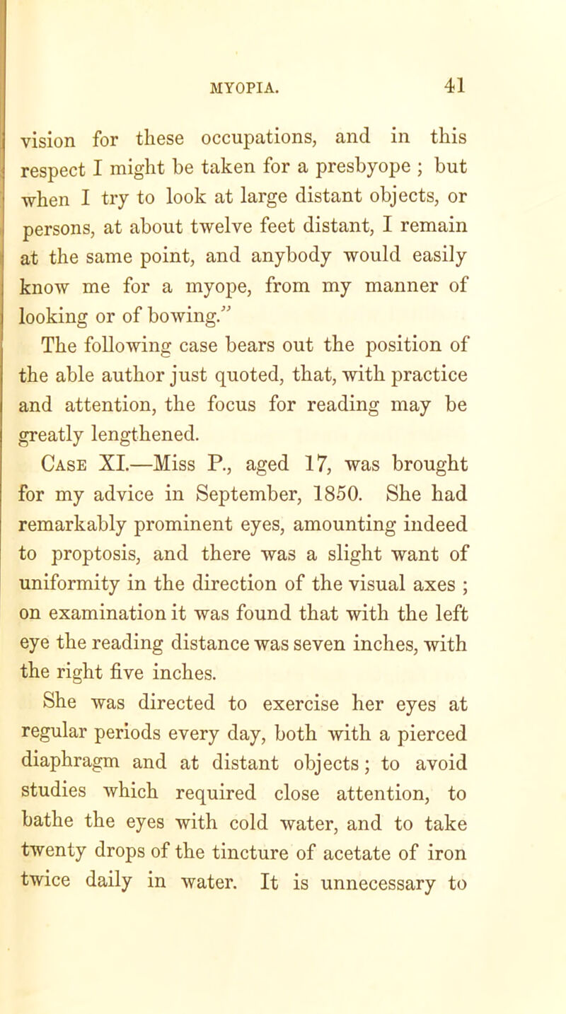 vision for these occupations, and in this respect I might be taken for a presbyope ; but when I try to look at large distant objects, or persons, at about twelve feet distant, I remain at the same point, and anybody would easily know me for a myope, from my manner of looking or of bowing/' The following case bears out the position of the able author just quoted, that, with practice and attention, the focus for reading may be greatly lengthened. Case XI.—Miss P., aged 17, was brought for my advice in September, 1850. She had remarkably prominent eyes, amounting indeed to proptosis, and there was a slight want of uniformity in the direction of the visual axes ; on examination it was found that with the left eye the reading distance was seven inches, with the right five inches. She was directed to exercise her eyes at regular periods every day, both with a pierced diaphragm and at distant objects; to avoid studies which required close attention, to bathe the eyes with cold water, and to take twenty drops of the tincture of acetate of iron twice daily in water. It is unnecessary to