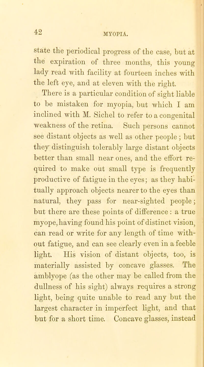 state the periodical progress of the case, but at the expiration of three months, this young lady read with facility at fourteen inches with the left eye, and at eleven with the right. There is a particular condition of sight liable to be mistaken for myopia, but which I am inclined with M. Sichel to refer to a congenital weakness of the retina. Such persons cannot see distant objects as well as other people; but they distinguish tolerably large distant objects better than small near ones, and the effort re- quired to make out small type is frequently productive of fatigue in the eyes; as they habi- tually aj)proach objects nearer to the eyes than natural, they pass for near-sighted people; but there are these points of difference : a true myope, having found his point of distinct viskuq can read or write for any length of time with- out fatigue, and can see clearly even in a feeble light. His vision of distant objects, too, is materially assisted by concave glasses. The amblyope (as the other may be called from the dullness of his sight) always requires a strong light, being quite unable to read any but the largest character in imperfect light, and that but for a short time. Concave glasses, instead
