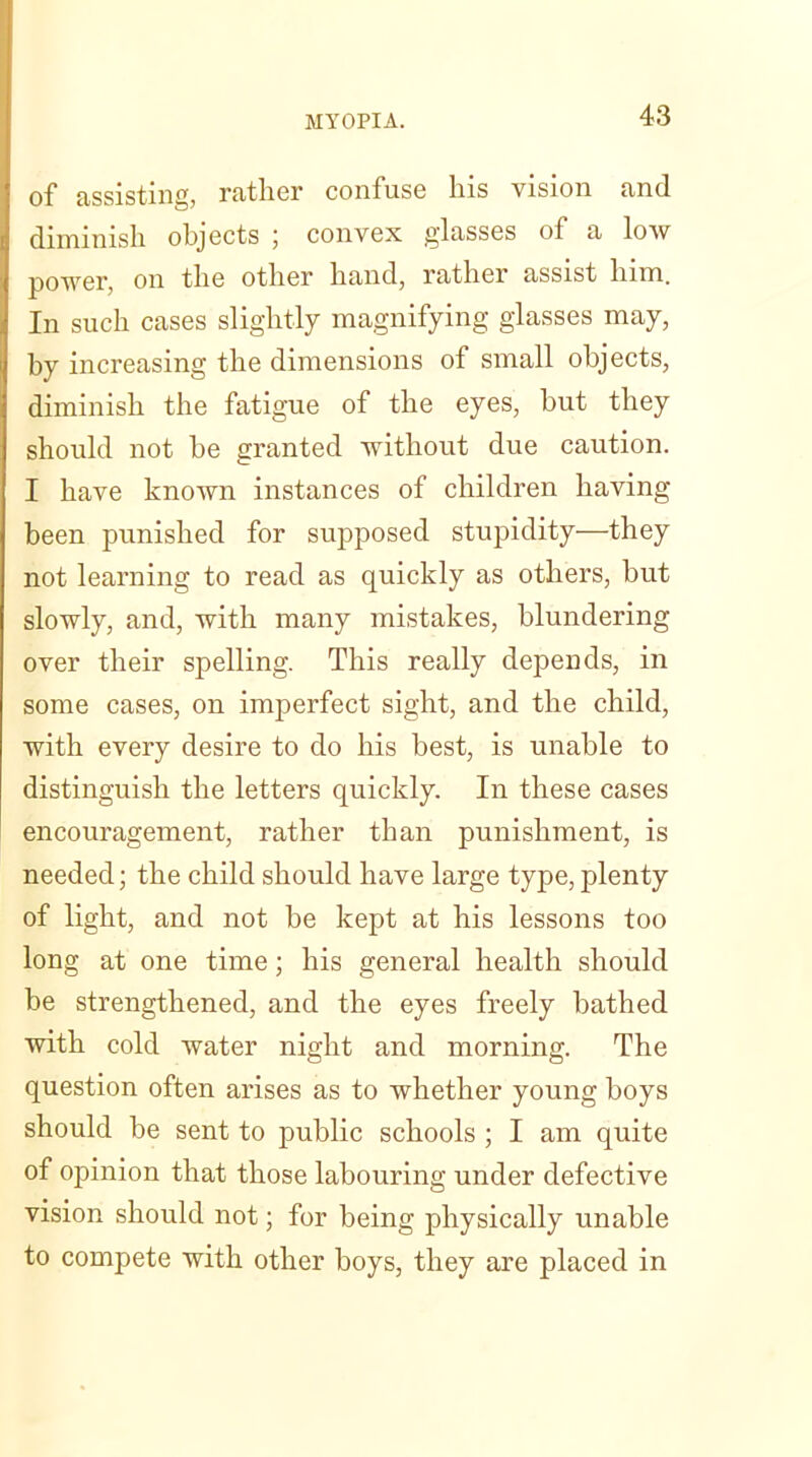 of assisting, rather confuse his vision and diminish objects ; convex glasses of a low power, on the other hand, rather assist him. In such cases slightly magnifying glasses may, by increasing the dimensions of small objects, diminish the fatigue of the eyes, but they should not be granted without due caution. I have known instances of children having been punished for supposed stupidity—they not learning to read as quickly as others, but slowly, and, with many mistakes, blundering over their spelling. This really depends, in some cases, on imperfect sight, and the child, with every desire to do his best, is unable to distinguish the letters quickly. In these cases encouragement, rather than punishment, is needed; the child should have large type, plenty of light, and not be kept at his lessons too long at one time; his general health should be strengthened, and the eyes freely bathed with cold water night and morning. The question often arises as to whether young boys should be sent to public schools ; I am quite of opinion that those labouring under defective vision should not; for being physically unable to compete with other boys, they are placed in