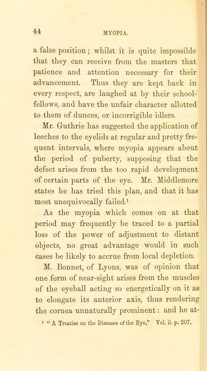 a false position; whilst it is quite impossible that they can receive from the masters that patience and attention necessary for their advancement. Thus they are kept back in every respect, are laughed at by their school- fellows, and have the unfair character allotted to them of dunces, or incorrigible idlers. Mr. Guthrie has suggested the application of leeches to the eyelids at regular and pretty fre- quent intervals, where myopia appears about the period of puberty, supposing that the defect arises from the too rapid development of certain parts of the eye. Mr. Middlemore states he has tried this plan, and that it has most unequivocally failed.1 As the myopia which comes on at that period may frequently be traced to a partial loss of the power of adjustment to distant objects, no great advantage would in such cases be likely to accrue from local depletion. M. Bonnet, of Lyons, was of opinion that one form of near-sight arises from the muscles of the eyeball acting so energetically on it as to elongate its anterior axis, thus rendering the cornea unnaturally prominent: and he at- 1 “ A Treatise on the Diseases of the Eye.” Vol. ii. p. 207.