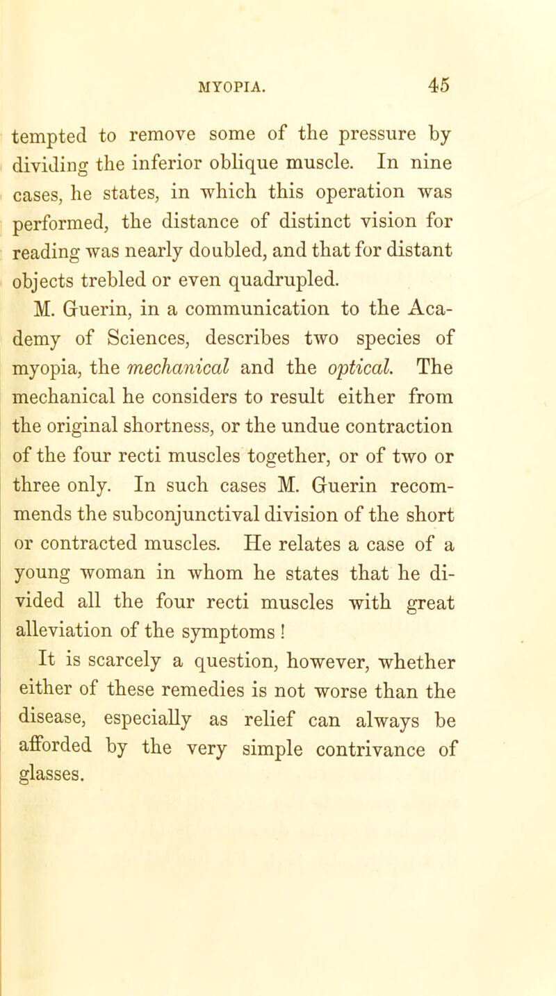 tempted to remove some of the pressure by- dividing the inferior oblique muscle. In nine cases, he states, in which this operation was performed, the distance of distinct vision for reading was nearly doubled, and that for distant objects trebled or even quadrupled. M. Guerin, in a communication to the Aca- demy of Sciences, describes two species of myopia, the mechanical and the optical. The mechanical he considers to result either from the original shortness, or the undue contraction of the four recti muscles together, or of two or three only. In such cases M. Guerin recom- mends the subconjunctival division of the short or contracted muscles. He relates a case of a young woman in whom he states that he di- vided all the four recti muscles with great alleviation of the symptoms ! It is scarcely a question, however, whether either of these remedies is not worse than the disease, especially as relief can always be afforded by the very simple contrivance of glasses.