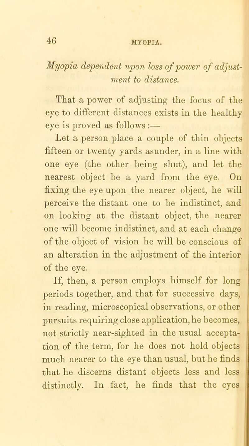 Myopia dependent upon loss of power of adjust- ment to distance. That a power of adjusting the focus of the eye to different distances exists in the healthy eye is proved as follows :— Let a person place a couple of thin objects fifteen or twenty yards asunder, in a line with one eye (the other being shut), and let the nearest object be a yard from the eye, On fixing the eye upon the nearer object, he will perceive the distant one to be indistinct, and on looking at the distant object, the nearer one will become indistinct, and at each change of the object of vision he will be conscious of an alteration in the adjustment of the interior of the eye. If, then, a person employs himself for long periods together, and that for successive days, in reading, microscopical observations, or other pursuits requiring close application, he becomes, not strictly near-sighted in the usual accepta- tion of the term, for he does not hold objects much nearer to the eye than usual, but he finds that he discerns distant objects less and less distinctly. In fact, he finds that the eyes