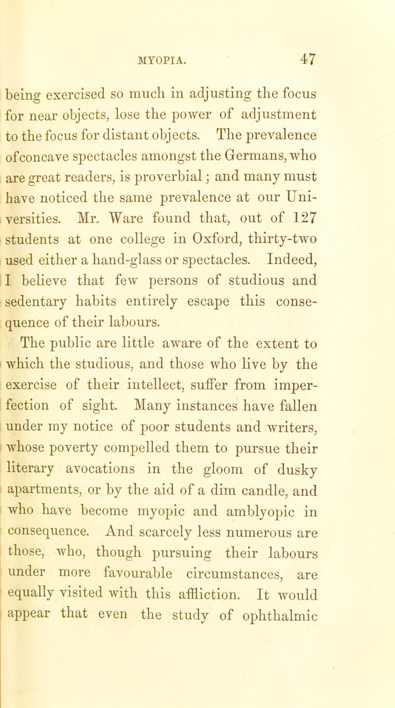 being exercised so much in adjusting the focus for near objects, lose the power of adjustment to the focus for distant objects. The prevalence of concave spectacles amongst the Germans, who are great readers, is proverbial; and many must have noticed the same prevalence at our Uni- versities. Mr. Ware found that, out of 127 students at one college in Oxford, thirty-two used either a hand-glass or spectacles. Indeed, I believe that few persons of studious and ■ sedentary habits entirely escape this conse- quence of their labours. The public are little aware of the extent to which the studious, and those who live by the exercise of their intellect, suffer from imper- fection of sight. Many instances have fallen under my notice of poor students and writers, whose poverty compelled them to pursue their literary avocations in the gloom of dusky apartments, or by the aid of a dim candle, and who have become myopic and amblyopic in consequence. And scarcely less numerous are those, who, though pursuing their labours under more favourable circumstances, are equally visited with this affliction. It would appear that even the study of ophthalmic