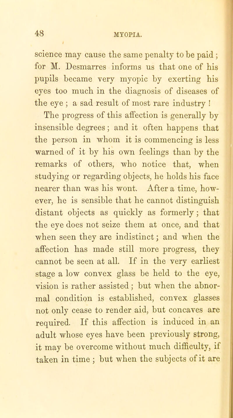 I science may cause the same penalty to be paid ; for M. Desmarres informs us that one of his pupils became very myopic by exerting his eyes too much in the diagnosis of diseases of the eye ; a sad result of most rare industry ! The progress of this affection is generally by insensible degrees; and it often happens that the person in whom it is commencing is less warned of it by his own feelings than by the remarks of others, who notice that, when studying or regarding objects, he holds his face nearer than was his wont. After a time, how- ever, he is sensible that he cannot distinguish distant objects as quickly as formerly; that the eye does not seize them at once, and that when seen they are indistinct; and when the affection has made still more progress, they cannot be seen at all. If in the very earliest stage a low convex glass be held to the eye, vision is rather assisted ; but when the abnor- mal condition is established, convex glasses not only cease to render aid, but concaves are required. If this affection is induced in an adult whose eyes have been previously strong, it may be overcome without much difficulty, if taken in time ; but when the subjects of it are