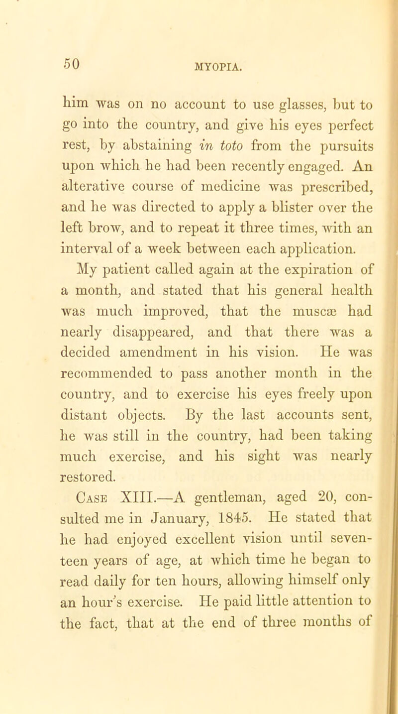 him was on no account to use glasses, but to go into the country, and give his eyes perfect rest, by abstaining in toto from the pursuits upon which he had been recently engaged. An alterative course of medicine was prescribed, and he was directed to apply a blister over the left brow, and to repeat it three times, with an interval of a week between each application. My patient called again at the expiration of a month, and stated that his general health was much improved, that the muse® had nearly disappeared, and that there was a decided amendment in his vision. He was recommended to pass another month in the country, and to exercise his eyes freely upon distant objects. By the last accounts sent, he was still in the country, had been taking much exercise, and his sight was nearly restored. Case XIII.—A gentleman, aged 20, con- sulted me in January, 1845. He stated that he had enjoyed excellent vision until seven- teen years of age, at which time he began to read daily for ten hours, allowing himself only an hour's exercise. He paid little attention to the fact, that at the end of three months of