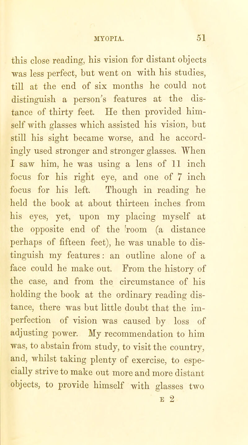 this close reading, his vision for distant objects was less perfect, but went on with his studies, till at the end of six months he could not distinguish a person's features at the dis- tance of thirty feet. He then provided him- self with glasses which assisted his vision, but still his sight became worse, and he accord- ingly used stronger and stronger glasses. When I saw him, he was using a lens of 11 inch focus for his right eye, and one of 7 inch focus for his left. Though in reading he held the book at about thirteen inches from his eyes, yet, upon my placing myself at the opposite end of the 'room (a distance perhaps of fifteen feet), he was unable to dis- tinguish my features: an outline alone of a face could he make out. From the history of the case, and from the circumstance of his holding the book at the ordinary reading dis- tance, there was but little doubt that the im- perfection of vision was caused by loss of adjusting power. My recommendation to him was, to abstain from study, to visit the country, and, whilst taking plenty of exercise, to espe- cially strive to make out more and more distant objects, to provide himself with glasses two E 2