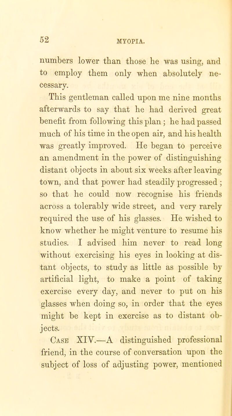 numbers lower than those he was using, and to employ them only when absolutely ne- cessary. This gentleman called upon me nine months afterwards to say that he had derived great benefit from following this plan ; he had passed much of his time in the open air, and his health was greatly improved. He began to perceive an amendment in the power of distinguishing distant objects in about six weeks after leaving town, and that power had steadily progressed ; so that he could now recognise his friends across a tolerably wide street, and very rarely required the use of his glasses. He wished to know whether he might venture to resume his studies. I advised him never to read long without exercising his eyes in looking at dis- tant objects, to study as little as possible by artificial light, to make a point of taking exercise every day, and never to put on his glasses when doing so, in order that the eyes might be kept in exercise as to distant ob- jects. Case XIV.—A distinguished professional friend, in the course of conversation upon the subject of loss of adjusting power, mentioned