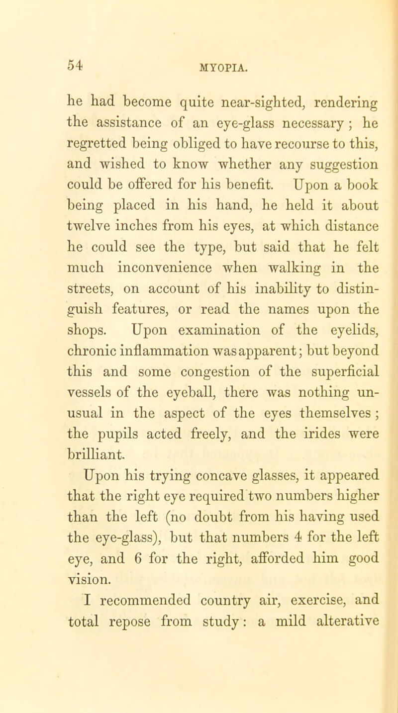 he had become quite near-sighted, rendering the assistance of an eye-glass necessary ; he regretted being obliged to have recourse to this, and wished to know whether any suggestion could be offered for his benefit. Upon a hook being placed in his hand, he held it about twelve inches from his eyes, at which distance he could see the type, but said that he felt much inconvenience when walking in the streets, on account of his inability to distin- guish features, or read the names upon the shops. Upon examination of the eyelids, chronic inflammation was apparent; but beyond this and some congestion of the superficial vessels of the eyeball, there was nothing un- usual in the aspect of the eyes themselves; the pupils acted freely, and the irides were brilliant. Upon his trying concave glasses, it appeared that the right eye required two numbers higher than the left (no doubt from his having used the eye-glass), but that numbers 4 for the left eye, and 6 for the right, afforded him good vision. I recommended country air, exercise, and total repose from study: a mild alterative