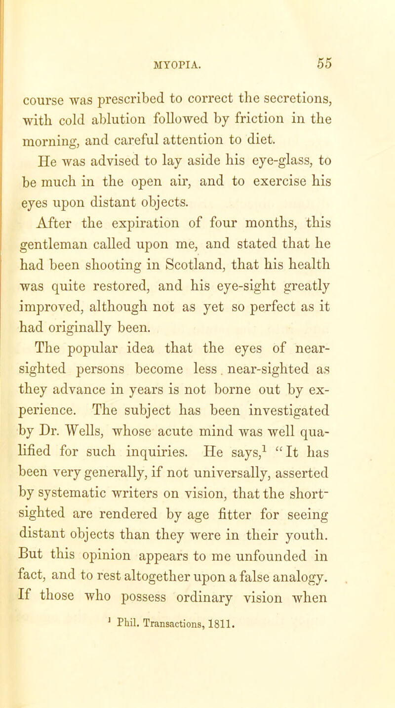course was prescribed to correct the secretions, with cold ablution followed by friction in the morning, and careful attention to diet. He was advised to lay aside his eye-glass, to be much in the open air, and to exercise his eyes upon distant objects. After the expiration of four months, this gentleman called upon me, and stated that he had been shooting in Scotland, that his health was quite restored, and his eye-sight greatly improved, although not as yet so perfect as it had originally been. The popular idea that the eyes of near- sighted persons become less . near-sighted as they advance in years is not borne out by ex- perience. The subject has been investigated by Dr. Wells, whose acute mind was well qua- lified for such inquiries. He says,1 “It has been very generally, if not universally, asserted by systematic writers on vision, that the short- sighted are rendered by age fitter for seeing distant objects than they were in their youth. But this opinion appears to me unfounded in fact, and to rest altogether upon a false analogy. If those who possess ordinary vision when 1 Phil. Transactions, 1811.