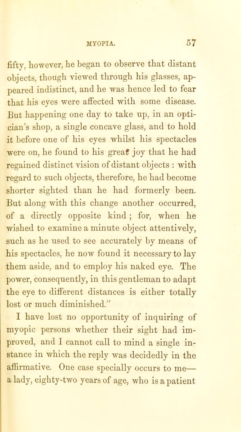 fifty, however, he began to observe that distant objects, though viewed through his glasses, ap- peared indistinct, and he was hence led to fear that his eyes were affected with some disease. But happening one day to take up, in an opti- cian’s shop, a single concave glass, and to hold it before one of his eyes whilst his spectacles were on, he found to his greatf joy that he had regained distinct vision of distant objects : with regard to such objects, therefore, he had become shorter sighted than he had formerly been. But along with this change another occurred, of a directly opposite kind; for, when he wished to examine a minute object attentively, such as he used to see accurately by means of his spectacles, he now found it necessary to lay them aside, and to employ his naked eye. The power, consequently, in this gentleman to adapt the eye to different distances is either totally lost or much diminished.” I have lost no opportunity of inquiring of myopic persons whether their sight had im- proved, and I cannot call to mind a single in- stance in which the reply was decidedly in the affirmative. One case specially occurs to me— a lady, eighty-two years of age, who is a patient