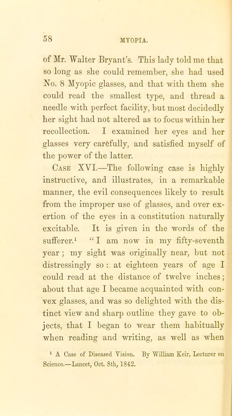 of Mr. Walter Bryant's. This lady told me that so long as she could remember, she had used No. 8 Myopic glasses, and that with them she could read the smallest type, and thread a needle with perfect facility, but most decidedly her sight had not altered as to focus within her recollection. I examined her eyes and her glasses very carefully, and satisfied myself of the power of the latter. Case XVI.—The following case is highly instructive, and illustrates, in a remarkable manner, the evil consequences likely to result from the improper use of glasses, and over ex- ertion of the eyes in a constitution naturally excitable. It is given in the words of the sufferer.1 “ I am now in my fifty-seventh year ; my sight was originally near, but not distressingly so : at eighteen years of age I could read at the distance of twelve inches; about that age I became acquainted with con- vex glasses, and was so delighted with the dis- tinct view and sharp outline they gave to ob- jects, that I began to wear them habitually when reading and writing, as well as when 1 A Case of Diseased Vision. By William Keir, Lecturer on Science.—Lancet, Oct. 8th, 1842.