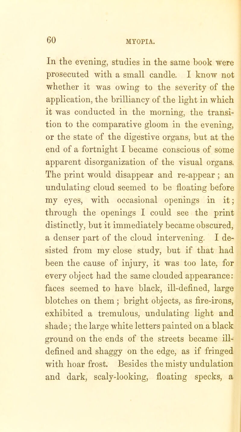 In the evening, studies in the same hook were prosecuted with a small candle. I know not whether it was owing to the severity of the application, the brilliancy of the light in which it was conducted in the morning, the transi- tion to the comparative gloom in the evening, or the state of the digestive organs, but at the end of a fortnight I became conscious of some apparent disorganization of the visual organs. The print would disappear and re-appear ; an undulating cloud seemed to be floating before my eyes, with occasional openings in it; through the openings I could see the print distinctly, but it immediately became obscured, a denser part of the cloud intervening, I de- sisted from my close study, but if that had been the cause of injury, it was too late, for every object had the same clouded appearance: faces seemed to have black, ill-defined, large blotches on them; bright objects, as fire-irons, exhibited a tremulous, undulating light and shade; the large white letters painted on a black ground on the ends of the streets became ill- defined and shaggy on the edge, as if fringed with hoar frost. Besides the misty undulation and dark, scaly-looking, floating specks, a