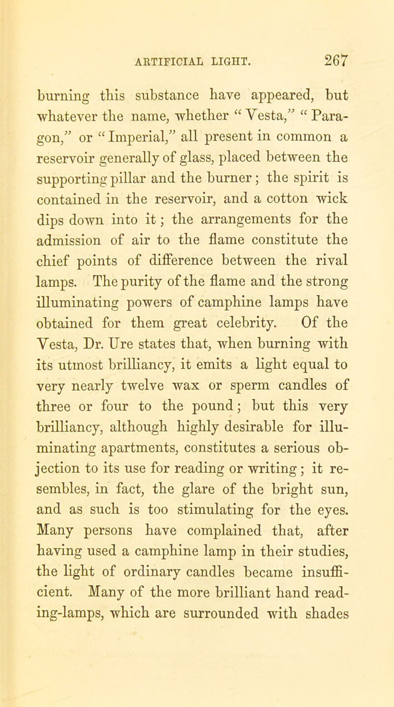 burning this substance have appeared, but whatever the name, whether “ Yesta,” “ Para- gon/' or “ Imperial,” all present in common a reservoir generally of glass, placed between the supporting pillar and the burner; the spirit is contained in the reservoir, and a cotton wick dips down into it; the arrangements for the admission of air to the flame constitute the chief points of difference between the rival lamps. The purity of the flame and the strong illuminating powers of camphine lamps have obtained for them great celebrity. Of the Yesta, Dr. Ure states that, when burning with its utmost brilliancy, it emits a light equal to very nearly twelve wax or sperm candles of three or four to the pound; but this very brilliancy, although highly desirable for illu- minating apartments, constitutes a serious ob- jection to its use for reading or writing; it re- sembles, in fact, the glare of the bright sun, and as such is too stimulating for the eyes. Many persons have complained that, after having used a camphine lamp in their studies, the light of ordinary candles became insuffi- cient. Many of the more brilliant hand read- ing-lamps, which are surrounded with shades