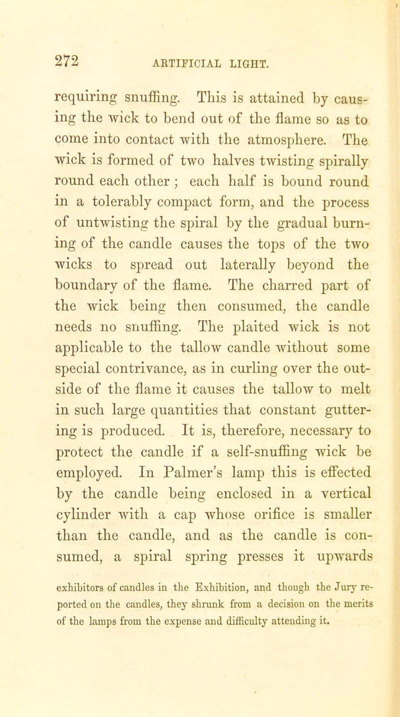 requiring snuffing. This is attained by caus- ing the wick to bend out of the flame so as to come into contact with the atmosphere. The wick is formed of two halves twisting spirally round each other ; each half is bound round in a tolerably compact form, and the process of untwisting the spiral by the gradual burn- ing of the candle causes the tops of the two wicks to spread out laterally beyond the boundary of the flame. The charred part of the wick being then consumed, the candle needs no snuffing. The plaited wick is not applicable to the tallow candle without some special contrivance, as in curling over the out- side of the flame it causes the tallow to melt in such large quantities that constant gutter- ing is produced. It is, therefore, necessary to protect the candle if a self-snuffing wick be employed. In Palmer’s lamp this is effected by the candle being enclosed in a vertical cylinder with a cap whose orifice is smaller than the candle, and as the candle is con- sumed, a spiral spring presses it upwards exhibitors of candles in the Exhibition, and though the Jury re- ported on the candles, they shrunk from a decision on the merits of the lamps from the expense and difficulty attending it.