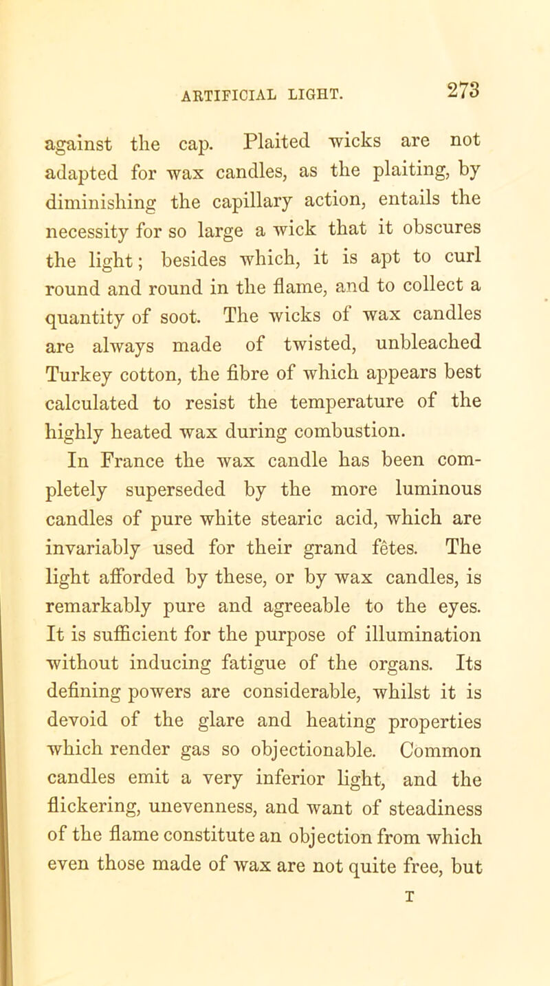 against the cap. Plaited wicks are not adapted for wax candles, as the plaiting, by diminishing the capillary action, entails the necessity for so large a wick that it obscures the light; besides which, it is apt to curl round and round in the flame, and to collect a quantity of soot. The wicks ol wax candles are always made of twisted, unbleached Turkey cotton, the fibre of which appears best calculated to resist the temperature of the highly heated wax during combustion. In France the wax candle has been com- pletely superseded by the more luminous candles of pure white stearic acid, which are invariably used for their grand fetes. The light afforded by these, or by wax candles, is remarkably pure and agreeable to the eyes. It is sufficient for the purpose of illumination without inducing fatigue of the organs. Its defining powers are considerable, whilst it is devoid of the glare and heating properties which render gas so objectionable. Common candles emit a very inferior light, and the flickering, unevenness, and want of steadiness of the flame constitute an objection from which even those made of wax are not quite free, but T