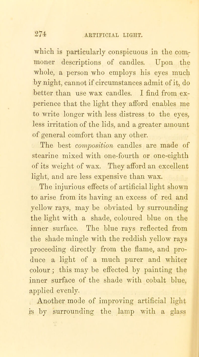 which is particularly conspicuous in the com- moner descriptions of candles. Upon the whole, a person who employs his eyes much by night, cannot if circumstances admit of it, do better than use wax candles. I find from ex- perience that the light they afford enables me to write longer with less distress to the eyes, less irritation of the lids, and a greater amount of general comfort than any other. The best composition candles are made of stearine mixed with one-fourth or one-eighth of its weight of wax. They afford an excellent light, and are less expensive than wax. The injurious effects of artificial light shown to arise from its having an excess of red and yellow rays, may be obviated by surrounding the light with a shade, coloured blue on the inner surface. The blue rays reflected from the shade mingle with the reddish yellow rays proceeding directly from the flame, and pro- duce a light of a much purer and whiter colour ; this may be effected by painting the inner surface of the shade with cohalt blue, applied evenly. Another mode of improving artificial light is by surrounding the lamp with a glass