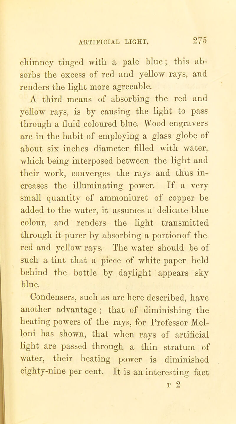 chimney tinged with a pale blue; this ab- sorbs the excess of red and yellow rays, and renders the light more agreeable. A third means of absorbing the red and yellow rays, is by causing the light to pass through a fluid coloured blue. Wood engravers are in the habit of employing a glass globe of about six inches diameter filled with water, which being interposed betAveen the light and their work, converges the rays and thus in- creases the illuminating poAver. If a very small quantity of ammoniuret of copper be added to the water, it assumes a delicate blue colour, and renders the light transmitted through it purer by absorbing a portionof the red and yelloAV rays. The water should be of such a tint that a piece of white paper held behind the bottle by daylight appears sky blue. Condensers, such as are here described, have another advantage ; that of diminishing the heating powers of the rays, for Professor Mel- loni has shown, that when rays of artificial light are passed through a thin stratum of water, their heating power is diminished eighty-nine per cent. It is an interesting fact