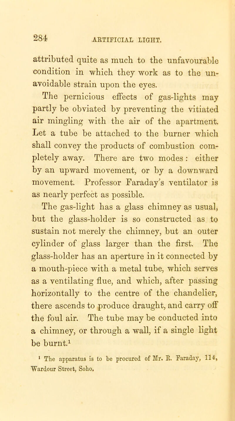 attributed quite as much to the unfavourable condition in which they work as to the un- avoidable strain upon the eyes. The pernicious effects of gas-lights may partly be obviated by preventing the vitiated air mingling with the air of the apartment. Let a tube be attached to the burner which shall convey the products of combustion com- pletely away. There are two modes : either by an upward movement, or by a downward movement. Professor Faraday's ventilator is as nearly perfect as possible. The gas-light has a glass chimney as usual, but the glass-holder is so constructed as to sustain not merely the chimney, but an outer cylinder of glass larger than the first. The glass-holder has an aperture in it connected by a mouth-piece with a metal tube, which serves as a ventilating flue, and which, after passing horizontally to the centre of the chandelier, there ascends to produce draught, and carry otf the foul air. The tube may be conducted into a chimney, or through a wall, if a single light be burnt.1 1 The apparatus is to be procured of Mr. R. Faraday, 114, Wardour Street, Soho.