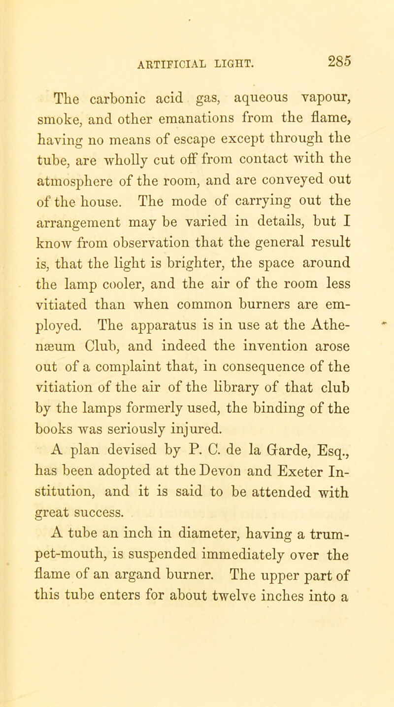 The carbonic acid gas, aqueous vapour, smoke, and other emanations from the flame, having no means of escape except through the tube, are wholly cut off from contact with the atmosphere of the room, and are conveyed out of the house. The mode of carrying out the arrangement may be varied in details, but I know from observation that the general result is, that the light is brighter, the space around the lamp cooler, and the air of the room less vitiated than when common burners are em- ployed. The apparatus is in use at the Athe- nEeum Club, and indeed the invention arose out of a complaint that, in consequence of the vitiation of the air of the library of that club by the lamps formerly used, the binding of the books was seriously injured. A plan devised by P. C. de la Garde, Esq., has been adopted at the Devon and Exeter In- stitution, and it is said to be attended with great success. A tube an inch in diameter, having a trum- pet-mouth, is suspended immediately over the flame of an argand burner. The upper part of this tube enters for about twelve inches into a